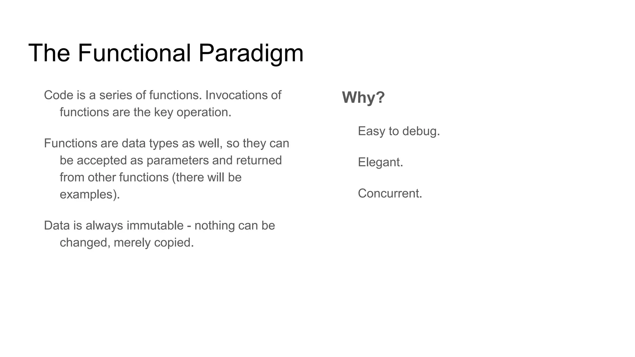 The Functional Paradigm
Code is a series of functions. Invocations of
functions are the key operation.
Functions are data types as well, so they can
be accepted as parameters and returned
from other functions (there will be
examples).
Data is always immutable - nothing can be
changed, merely copied.
Why?
Easy to debug.
Elegant.
Concurrent.
 