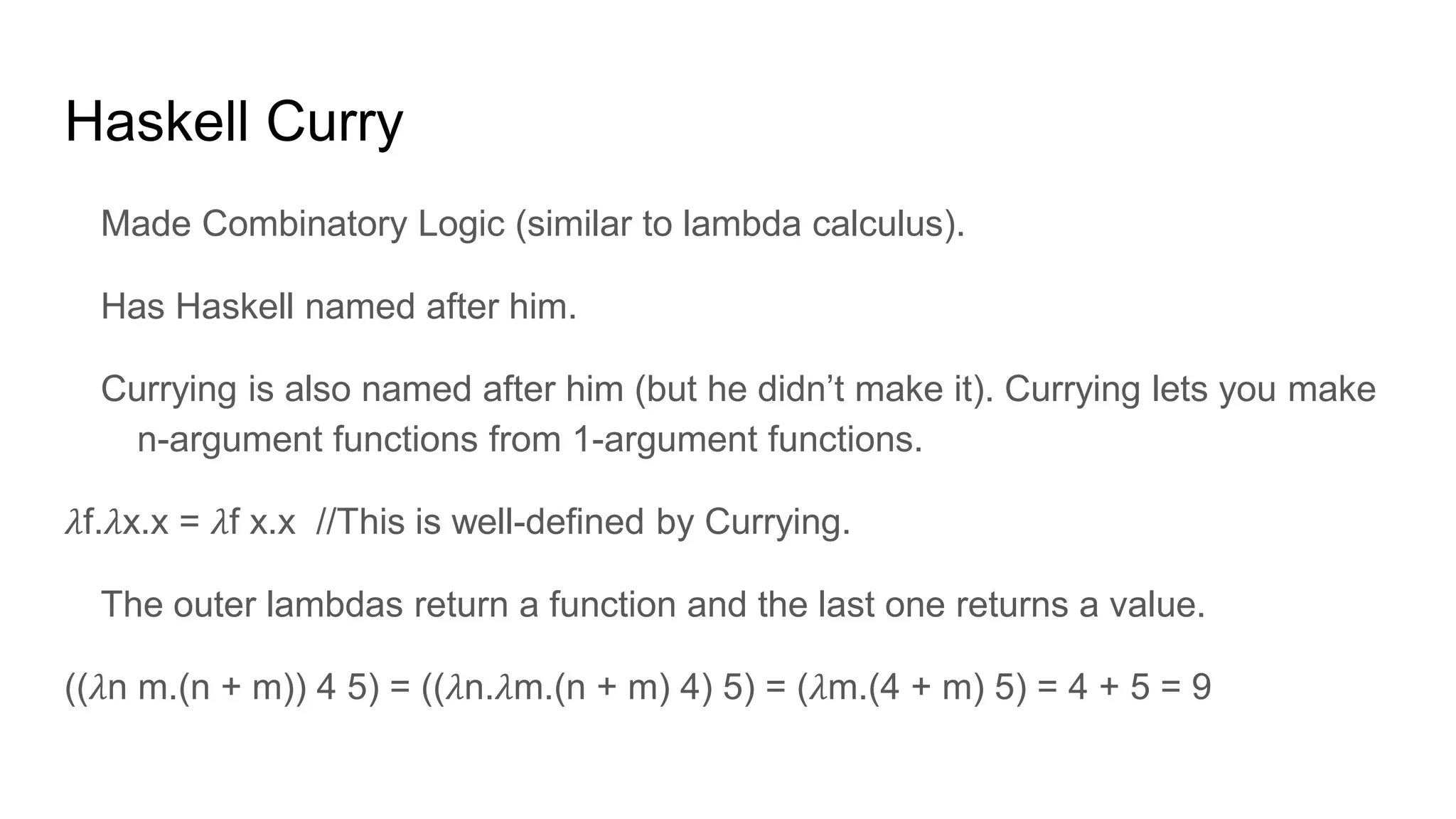 Haskell Curry
Made Combinatory Logic (similar to lambda calculus).
Has Haskell named after him.
Currying is also named after him (but he didn’t make it). Currying lets you make
n-argument functions from 1-argument functions.
𝜆f.𝜆x.x = 𝜆f x.x //This is well-defined by Currying.
The outer lambdas return a function and the last one returns a value.
((𝜆n m.(n + m)) 4 5) = ((𝜆n.𝜆m.(n + m) 4) 5) = (𝜆m.(4 + m) 5) = 4 + 5 = 9
 