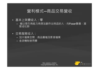 營利模式─商品交易營收
• 基本上架費收入：零
 – 藉以吸引有能力有想法創作出物品的人，向Pzaar靠攏，凝
   聚成社群

• 交易服務收入：
 – 加大檔案空間：商品圖檔及影音檔案
 – 金流機制使用費




              idea, passion, creation
            Copyright©2008 Pzaar, Inc.
 