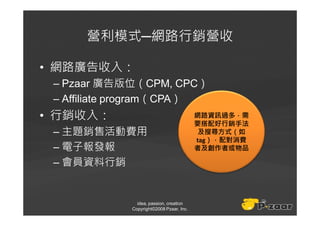 營利模式─網路行銷營收

• 網路廣告收入：
 – Pzaar 廣告版位（CPM, CPC）
 – Affiliate program（CPA）
• 行銷收入：                                   網路資訊過多，需
                                          要搭配好行銷手法
 – 主題銷售活動費用                                及搜尋方式（如
                                          tag），配對消費
 – 電子報發報                                  者及創作者或物品

 – 會員資料行銷


               idea, passion, creation
             Copyright©2008 Pzaar, Inc.
 