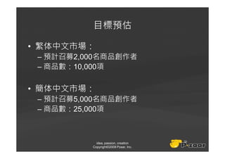 目標預估

• 繁体中文市場：
 – 預計召募2,000名商品創作者
 – 商品數：10,000項

• 簡体中文市場：
 – 預計召募5,000名商品創作者
 – 商品數：25,000項



            idea, passion, creation
          Copyright©2008 Pzaar, Inc.
 