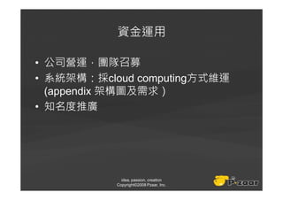 資金運用

• 公司營運，團隊召募
• 系統架構：採cloud computing方式維運
  (appendix 架構圖及需求）
• 知名度推廣




             idea, passion, creation
           Copyright©2008 Pzaar, Inc.
 