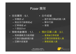 Pzaar 團隊

• 技術團隊：5人                   • 合作經營
 –   架構師 x1                       – 創作者召募&經營人員
 –   商品及行銷模組x2                    – 夥伴行銷
 –   訂單模組 x1                      – 客服
 –   介面設計x1
• 策略規劃團隊：1人                 • 預計召募人員：3人
 – 商業邏輯及功能規劃                      – 會員&社群經營
 – 行銷計劃&營運計劃                      – 訂單及財務管理人員
 – 召募外部資源                         – 業務經營人員


               idea, passion, creation
             Copyright©2008 Pzaar, Inc.
 