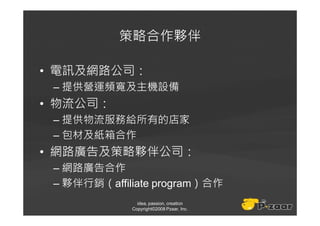 策略合作夥伴

• 電訊及網路公司：
 – 提供營運頻寬及主機設備
• 物流公司：
 – 提供物流服務給所有的店家
 – 包材及紙箱合作
• 網路廣告及策略夥伴公司：
 – 網路廣告合作
 – 夥伴行銷（affiliate program）合作
               idea, passion, creation
             Copyright©2008 Pzaar, Inc.
 