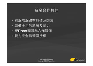 資金合作夥伴

•   對網際網路有熱情及想法
•   具備十足的執著及耐力
•   視Pzaar團隊為合作夥伴
•   雙方完全信賴與授權




              idea, passion, creation
            Copyright©2008 Pzaar, Inc.
 