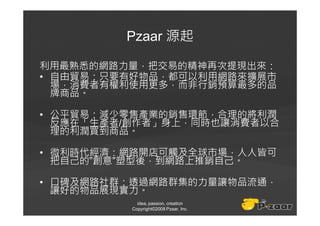 Pzaar 源起

利用最熟悉的網路力量，把交易的精神再次提現出來：
• 自由貿易：只要有好物品，都可以利用網路來擴展市
  場，消費者有權利使用更多，而非行銷預算最多的品
  牌商品。

• 公平貿易：減少零售產業的銷售環節，合理的將利潤
  反應在「生產者/創作者」身上，同時也讓消費者以合
  理的利潤買到商品。

• 微利時代經濟：網路開店可觸及全球市場，人人皆可
  把自己的”創意”塑型後，到網路上推銷自己。

• 口碑及網路社群：透過網路群集的力量讓物品流通，
  讓好的物品展現實力。
            idea, passion, creation
          Copyright©2008 Pzaar, Inc.
 