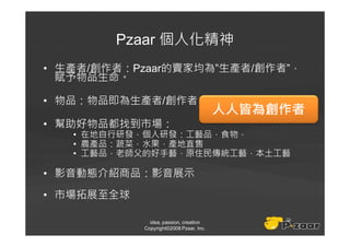 Pzaar 個人化精神
• 生產者/創作者：Pzaar的賣家均為”生產者/創作者”，
  賦予物品生命。

• 物品：物品即為生產者/創作者
                                         人人皆為創作者
• 幫助好物品都找到市場：
   • 在地自行研發，個人研發：工藝品，食物，
   • 農產品：蔬菜，水果，產地直售
   • 工藝品，老師父的好手藝，原住民傳統工藝，本土工藝

• 影音動態介紹商品：影音展示
• 市場拓展至全球

              idea, passion, creation
            Copyright©2008 Pzaar, Inc.
 