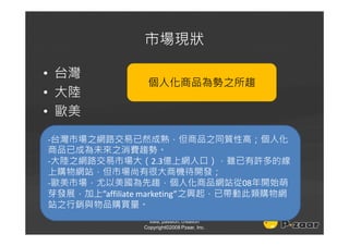 市場現狀

• 台灣
                個人化商品為勢之所趨
• 大陸
• 歐美

-台灣市場之網路交易已然成熟，但商品之同質性高；個人化
商品已成為未來之消費趨勢。
-大陸之網路交易市場大（2.3億上網人口），雖已有許多的線
上購物網站，但市場尚有很大商機待開發；
-歐美市場，尤以美國為先趨，個人化商品網站從08年開始萌
芽發展，加上”affiliate marketing”之興起，已帶動此類購物網
站之行銷與物品購買量。
                 idea, passion, creation
               Copyright©2008 Pzaar, Inc.
 