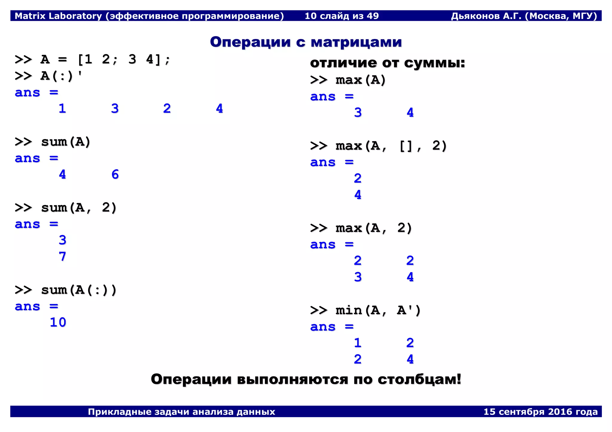Matrix Laboratory (эффективное программирование) 10 слайд из 49 Дьяконов А.Г. (Москва, МГУ)
Прикладные задачи анализа данных 15 сентября 2016 года
ООппееррааццииии сс ммааттррииццааммии
>>>> AA == [[11 22;; 33 44]];;
>>>> AA((::))''
aannss ==
11 33 22 44
>>>> ssuumm((AA))
aannss ==
44 66
>>>> ssuumm((AA,, 22))
aannss ==
33
77
>>>> ssuumm((AA((::))))
aannss ==
1100
ооттллииччииее оотт ссууммммыы::
>>>> mmaaxx((AA))
aannss ==
33 44
>>>> mmaaxx((AA,, [[]],, 22))
aannss ==
22
44
>>>> mmaaxx((AA,, 22))
aannss ==
22 22
33 44
>>>> mmiinn((AA,, AA''))
aannss ==
11 22
22 44
ООппееррааццииии ввыыппооллнняяююттссяя ппоо ссттооллббццаамм!!
 