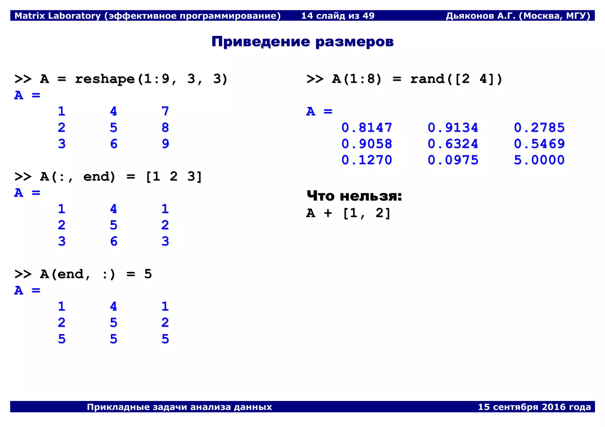 Matrix Laboratory (эффективное программирование) 14 слайд из 49 Дьяконов А.Г. (Москва, МГУ)
Прикладные задачи анализа данных 15 сентября 2016 года
ППррииввееддееннииее ррааззммеерроовв
>>>> AA == rreesshhaappee((11::99,, 33,, 33))
AA ==
11 44 77
22 55 88
33 66 99
>>>> AA((::,, eenndd)) == [[11 22 33]]
AA ==
11 44 11
22 55 22
33 66 33
>>>> AA((eenndd,, ::)) == 55
AA ==
11 44 11
22 55 22
55 55 55
>>>> AA((11::88)) == rraanndd(([[22 44]]))
AA ==
00..88114477 00..99113344 00..22778855
00..99005588 00..66332244 00..55446699
00..11227700 00..00997755 55..00000000
ЧЧттоо ннееллььззяя::
AA ++ [[11,, 22]]
 