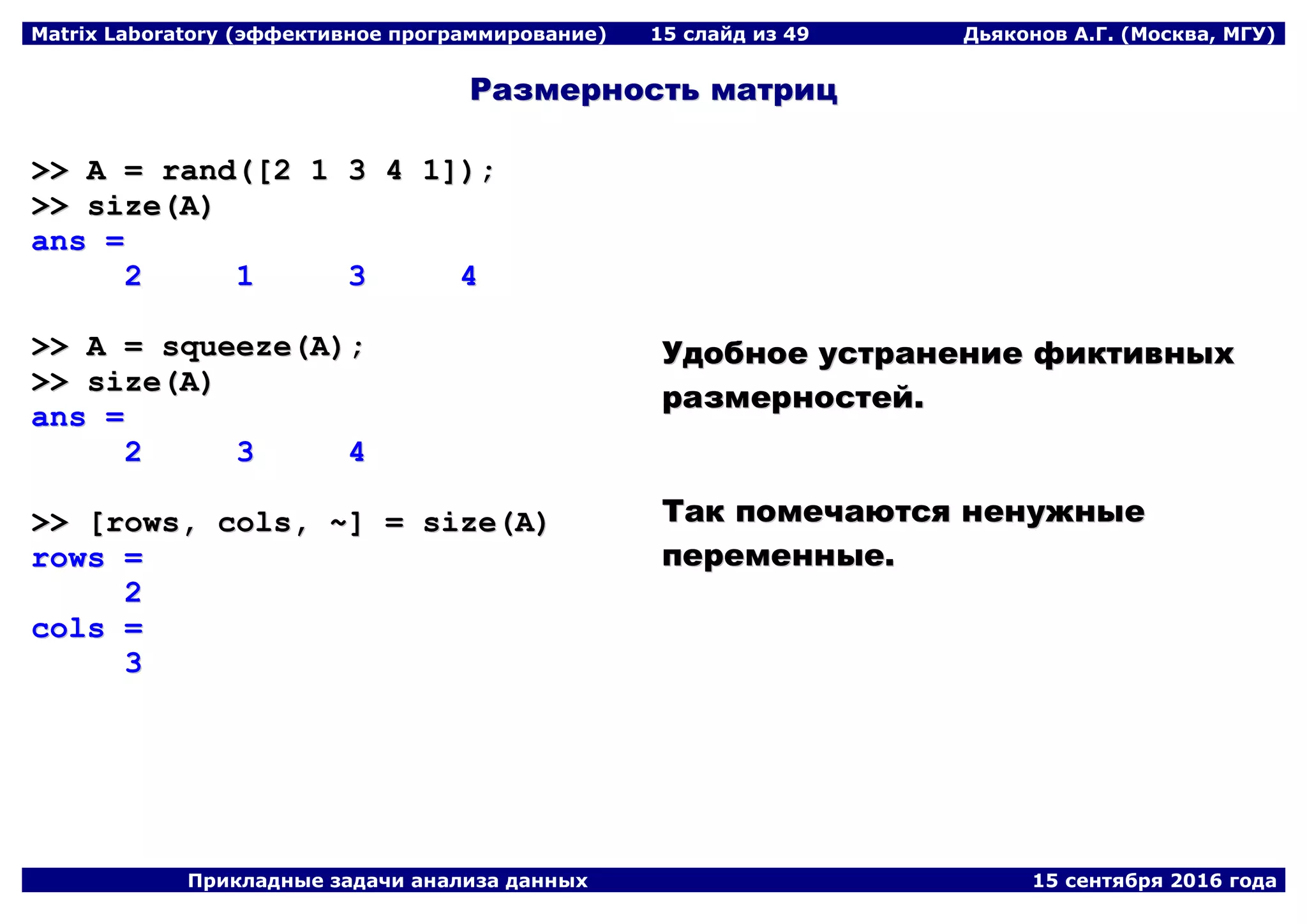 Matrix Laboratory (эффективное программирование) 15 слайд из 49 Дьяконов А.Г. (Москва, МГУ)
Прикладные задачи анализа данных 15 сентября 2016 года
РРааззммееррннооссттьь ммааттрриицц
>>>> AA == rraanndd(([[22 11 33 44 11]]));;
>>>> ssiizzee((AA))
aannss ==
22 11 33 44
>>>> AA == ssqquueeeezzee((AA));;
>>>> ssiizzee((AA))
aannss ==
22 33 44
>>>> [[rroowwss,, ccoollss,, ~~]] == ssiizzee((AA))
rroowwss ==
22
ccoollss ==
33
УУддооббннооее ууссттррааннееннииее ффииккттииввнныыхх
ррааззммееррннооссттеейй..
ТТаакк ппооммееччааююттссяя ннееннуужжнныыее
ппееррееммеенннныыее..
 
