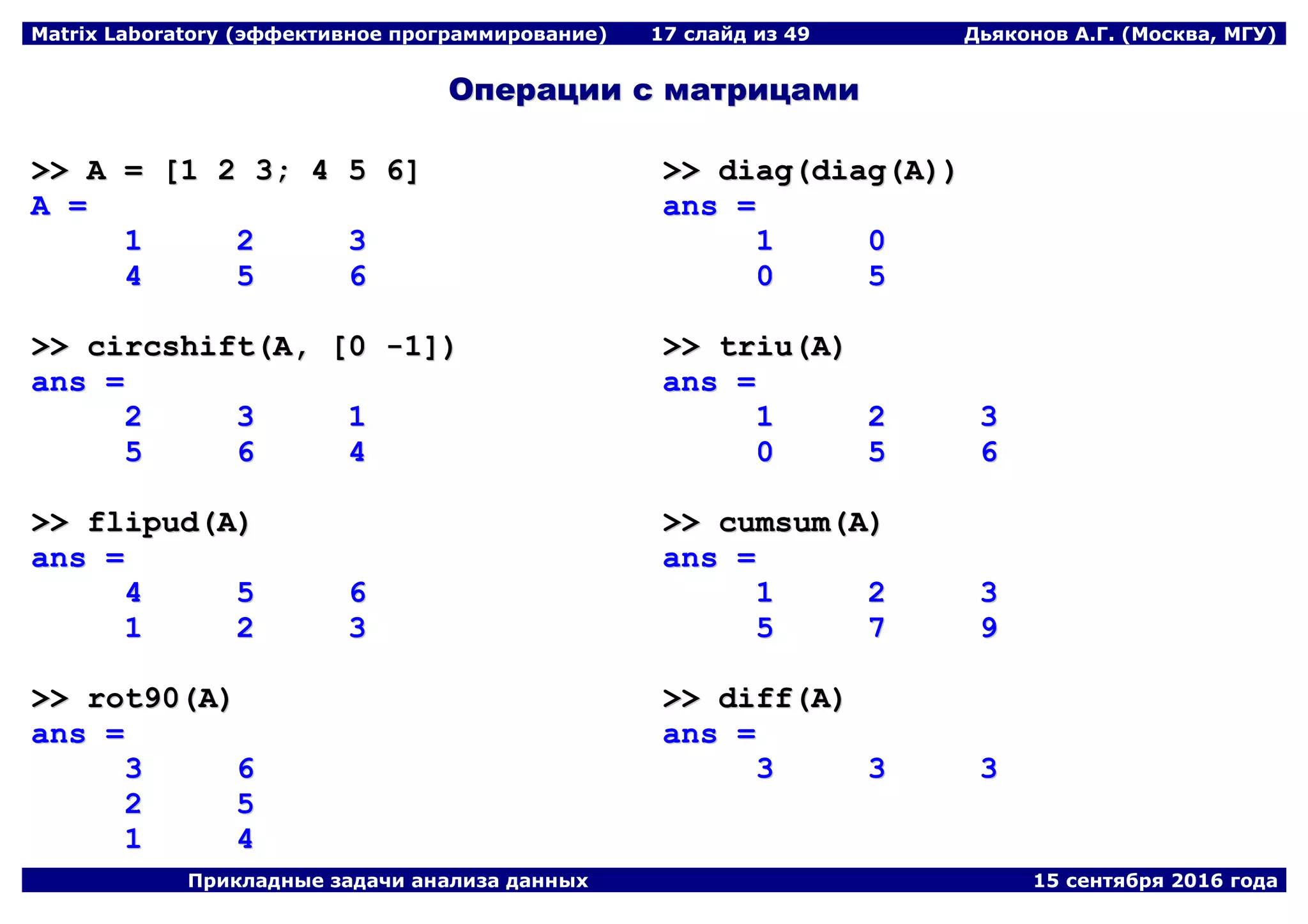 Matrix Laboratory (эффективное программирование) 17 слайд из 49 Дьяконов А.Г. (Москва, МГУ)
Прикладные задачи анализа данных 15 сентября 2016 года
ООппееррааццииии сс ммааттррииццааммии
>>>> AA == [[11 22 33;; 44 55 66]]
AA ==
11 22 33
44 55 66
>>>> cciirrccsshhiifftt((AA,, [[00 --11]]))
aannss ==
22 33 11
55 66 44
>>>> fflliippuudd((AA))
aannss ==
44 55 66
11 22 33
>>>> rroott9900((AA))
aannss ==
33 66
22 55
11 44
>>>> ddiiaagg((ddiiaagg((AA))))
aannss ==
11 00
00 55
>>>> ttrriiuu((AA))
aannss ==
11 22 33
00 55 66
>>>> ccuummssuumm((AA))
aannss ==
11 22 33
55 77 99
>>>> ddiiffff((AA))
aannss ==
33 33 33
 