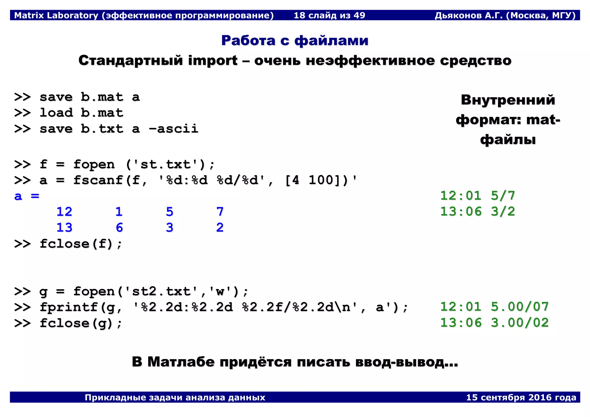 Matrix Laboratory (эффективное программирование) 18 слайд из 49 Дьяконов А.Г. (Москва, МГУ)
Прикладные задачи анализа данных 15 сентября 2016 года
РРааббооттаа сс ффааййллааммии
ССттааннддааррттнныыйй iimmppoorrtt –– ооччеенньь ннееээффффееккттииввннооее ссррееддссттввоо
>>>> ssaavvee bb..mmaatt aa
>>>> llooaadd bb..mmaatt
>>>> ssaavvee bb..ttxxtt aa ––aasscciiii
>>>> ff == ffooppeenn ((''sstt..ttxxtt''));;
>>>> aa == ffssccaannff((ff,, ''%%dd::%%dd %%dd//%%dd'',, [[44 110000]]))''
aa ==
1122 11 55 77
1133 66 33 22
>>>> ffcclloossee((ff));;
>>>> gg == ffooppeenn((''sstt22..ttxxtt'',,''ww''));;
>>>> ffpprriinnttff((gg,, ''%%22..22dd::%%22..22dd %%22..22ff//%%22..22ddnn'',, aa''));;
>>>> ffcclloossee((gg));;
ВВннууттрреенннниийй
ффооррммаатт:: mmaatt--
ффааййллыы
1122::0011 55//77
1133::0066 33//22
1122::0011 55..0000//0077
1133::0066 33..0000//0022
ВВ ММааттллааббее ппррииддёёттссяя ппииссааттьь ввввоодд--ввыыввоодд......
 