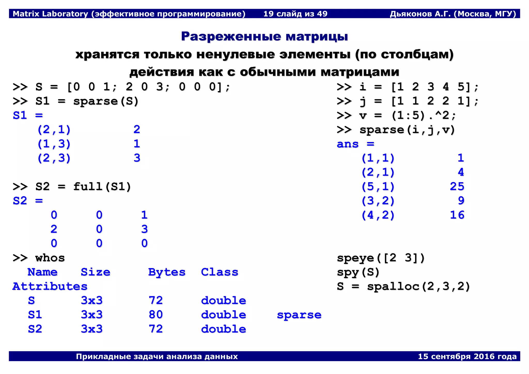 Matrix Laboratory (эффективное программирование) 19 слайд из 49 Дьяконов А.Г. (Москва, МГУ)
Прикладные задачи анализа данных 15 сентября 2016 года
РРааззрреежжеенннныыее ммааттррииццыы
ххрраанняяттссяя ттооллььккоо ннееннууллееввыыее ээллееммееннттыы ((ппоо ссттооллббццаамм))
ддееййссттввиияя ккаакк сс ооббыыччнныыммии ммааттррииццааммии
>>>> SS == [[00 00 11;; 22 00 33;; 00 00 00]];;
>>>> SS11 == ssppaarrssee((SS))
SS11 ==
((22,,11)) 22
((11,,33)) 11
((22,,33)) 33
>>>> SS22 == ffuullll((SS11))
SS22 ==
00 00 11
22 00 33
00 00 00
>>>> wwhhooss
NNaammee SSiizzee BByytteess CCllaassss
AAttttrriibbuutteess
SS 33xx33 7722 ddoouubbllee
SS11 33xx33 8800 ddoouubbllee ssppaarrssee
SS22 33xx33 7722 ddoouubbllee
>>>> ii == [[11 22 33 44 55]];;
>>>> jj == [[11 11 22 22 11]];;
>>>> vv == ((11::55))..^^22;;
>>>> ssppaarrssee((ii,,jj,,vv))
aannss ==
((11,,11)) 11
((22,,11)) 44
((55,,11)) 2255
((33,,22)) 99
((44,,22)) 1166
ssppeeyyee(([[22 33]]))
ssppyy((SS))
SS == ssppaalllloocc((22,,33,,22))
 