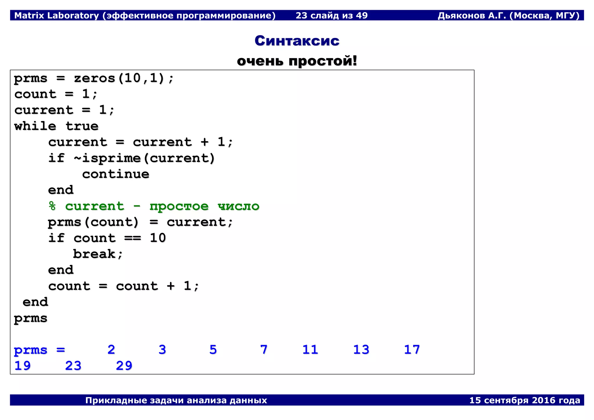 Matrix Laboratory (эффективное программирование) 23 слайд из 49 Дьяконов А.Г. (Москва, МГУ)
Прикладные задачи анализа данных 15 сентября 2016 года
ССииннттааккссиисс
ооччеенньь ппррооссттоойй!!
pprrmmss == zzeerrooss((1100,,11));;
ccoouunntt == 11;;
ccuurrrreenntt == 11;;
wwhhiillee ttrruuee
ccuurrrreenntt == ccuurrrreenntt ++ 11;;
iiff ~~iisspprriimmee((ccuurrrreenntt))
ccoonnttiinnuuee
eenndd
%% ccuurrrreenntt -- ппррооссттооее ччииссллоо
pprrmmss((ccoouunntt)) == ccuurrrreenntt;;
iiff ccoouunntt ==== 1100
bbrreeaakk;;
eenndd
ccoouunntt == ccoouunntt ++ 11;;
eenndd
pprrmmss
pprrmmss == 22 33 55 77 1111 1133 1177
1199 2233 2299
 