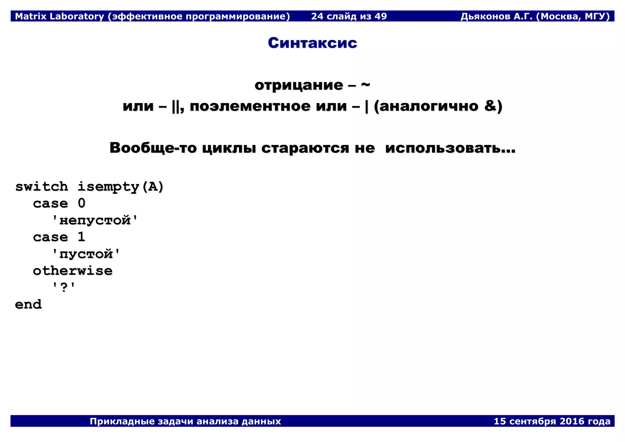 Matrix Laboratory (эффективное программирование) 24 слайд из 49 Дьяконов А.Г. (Москва, МГУ)
Прикладные задачи анализа данных 15 сентября 2016 года
ССииннттааккссиисс
ооттррииццааннииее –– ~~
ииллии –– ||||,, ппооээллееммееннттннооее ииллии –– || ((ааннааллооггииччнноо &&))
ВВооооббщщее--ттоо ццииккллыы ссттааррааююттссяя ннее ииссппооллььззооввааттьь......
sswwiittcchh iisseemmppttyy((AA))
ccaassee 00
''ннееппууссттоойй''
ccaassee 11
''ппууссттоойй''
ootthheerrwwiissee
''??''
eenndd
 