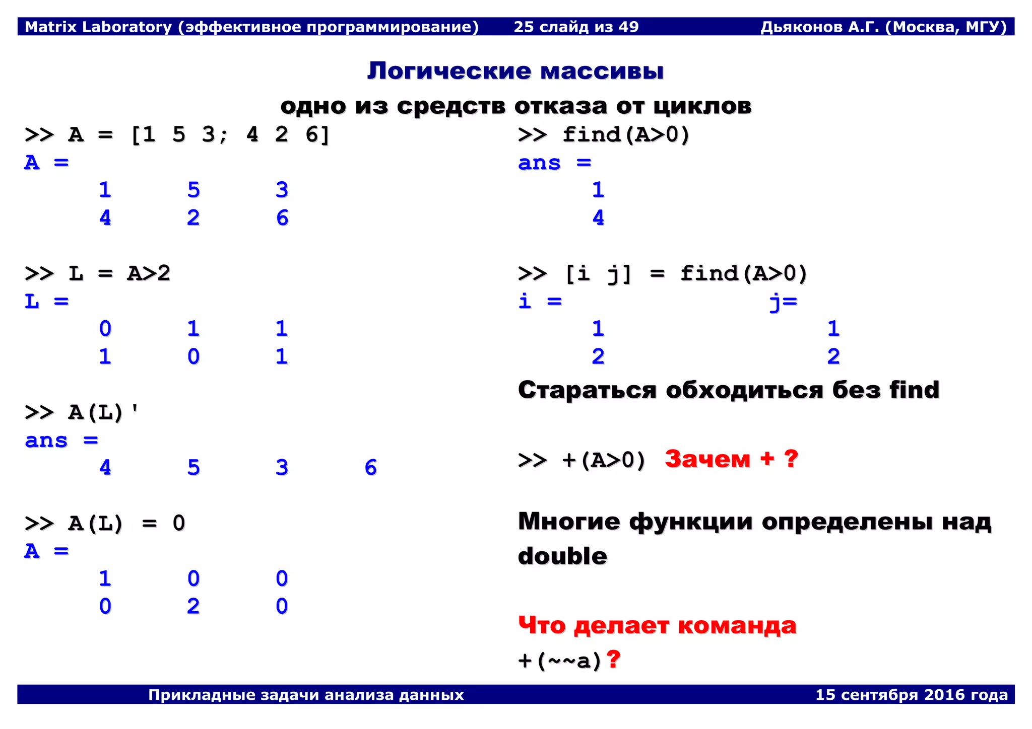 Matrix Laboratory (эффективное программирование) 25 слайд из 49 Дьяконов А.Г. (Москва, МГУ)
Прикладные задачи анализа данных 15 сентября 2016 года
ЛЛооггииччеессккииее ммаассссииввыы
оодднноо иизз ссррееддссттвв ооттккааззаа оотт ццииккллоовв
>>>> AA == [[11 55 33;; 44 22 66]]
AA ==
11 55 33
44 22 66
>>>> LL == AA>>22
LL ==
00 11 11
11 00 11
>>>> AA((LL))''
aannss ==
44 55 33 66
>>>> AA((LL)) == 00
AA ==
11 00 00
00 22 00
>>>> ffiinndd((AA>>00))
aannss ==
11
44
>>>> [[ii jj]] == ffiinndd((AA>>00))
ii == jj==
11 11
22 22
ССттааррааттььссяя ооббххооддииттььссяя ббеезз ffiinndd
>>>> ++((AA>>00)) ЗЗааччеемм ++ ??
ММннооггииее ффууннккццииии ооппррееддееллеенныы ннаадд
ddoouubbllee
ЧЧттоо ддееллааеетт ккооммааннддаа
++((~~~~aa))??
 