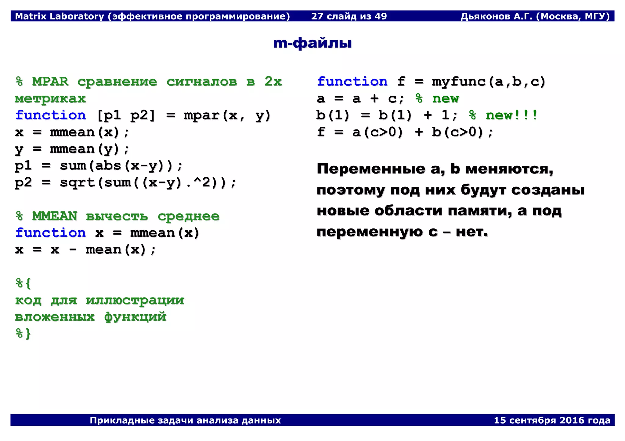 Matrix Laboratory (эффективное программирование) 27 слайд из 49 Дьяконов А.Г. (Москва, МГУ)
Прикладные задачи анализа данных 15 сентября 2016 года
mm--ффааййллыы
%% MMPPAARR ссррааввннееннииее ссииггннааллоовв вв 22хх
ммееттррииккаахх
ffuunnccttiioonn [[pp11 pp22]] == mmppaarr((xx,, yy))
xx == mmmmeeaann((xx));;
yy == mmmmeeaann((yy));;
pp11 == ssuumm((aabbss((xx--yy))));;
pp22 == ssqqrrtt((ssuumm((((xx--yy))..^^22))));;
%% MMMMEEAANN ввыыччеессттьь ссррееддннееее
ffuunnccttiioonn xx == mmmmeeaann((xx))
xx == xx -- mmeeaann((xx));;
%%{{
ккоодд ддлляя ииллллююссттррааццииии
ввллоожжеенннныыхх ффууннккцциийй
%%}}
ffuunnccttiioonn ff == mmyyffuunncc((aa,,bb,,cc))
aa == aa ++ cc;; %% nneeww
bb((11)) == bb((11)) ++ 11;; %% nneeww!!!!!!
ff == aa((cc>>00)) ++ bb((cc>>00));;
ППееррееммеенннныыее aa,, bb ммеенняяююттссяя,,
ппооээттооммуу ппоодд нниихх ббууддуутт ссооззддаанныы
ннооввыыее ооббллаассттии ппааммяяттии,, аа ппоодд
ппееррееммееннннууюю cc –– ннеетт..
 