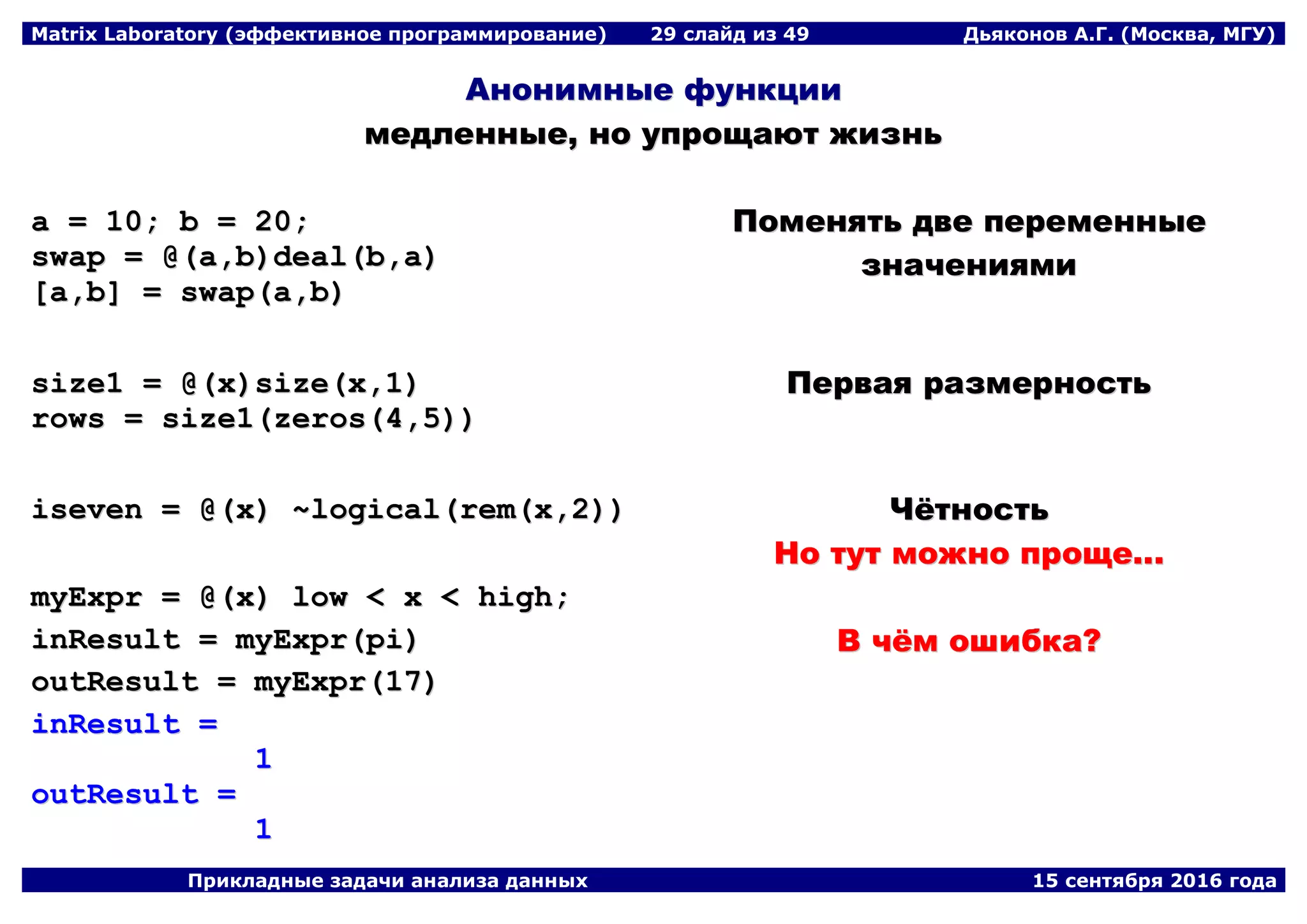 Matrix Laboratory (эффективное программирование) 29 слайд из 49 Дьяконов А.Г. (Москва, МГУ)
Прикладные задачи анализа данных 15 сентября 2016 года
ААннооннииммнныыее ффууннккццииии
ммееддллеенннныыее,, нноо ууппрроощщааюютт жжииззнньь
aa == 1100;; bb == 2200;;
sswwaapp == @@((aa,,bb))ddeeaall((bb,,aa))
[[aa,,bb]] == sswwaapp((aa,,bb))
ППооммеенняяттьь ддввее ппееррееммеенннныыее
ззннааччеенниияяммии
ssiizzee11 == @@((xx))ssiizzee((xx,,11))
rroowwss == ssiizzee11((zzeerrooss((44,,55))))
ППееррввааяя ррааззммееррннооссттьь
iisseevveenn == @@((xx)) ~~llooggiiccaall((rreemm((xx,,22)))) ЧЧёёттннооссттьь
ННоо ттуутт ммоожжнноо ппрроощщее......
mmyyEExxpprr == @@((xx)) llooww << xx << hhiigghh;;
iinnRReessuulltt == mmyyEExxpprr((ppii))
oouuttRReessuulltt == mmyyEExxpprr((1177))
iinnRReessuulltt ==
11
oouuttRReessuulltt ==
11
ВВ ччёёмм оошшииббккаа??
 
