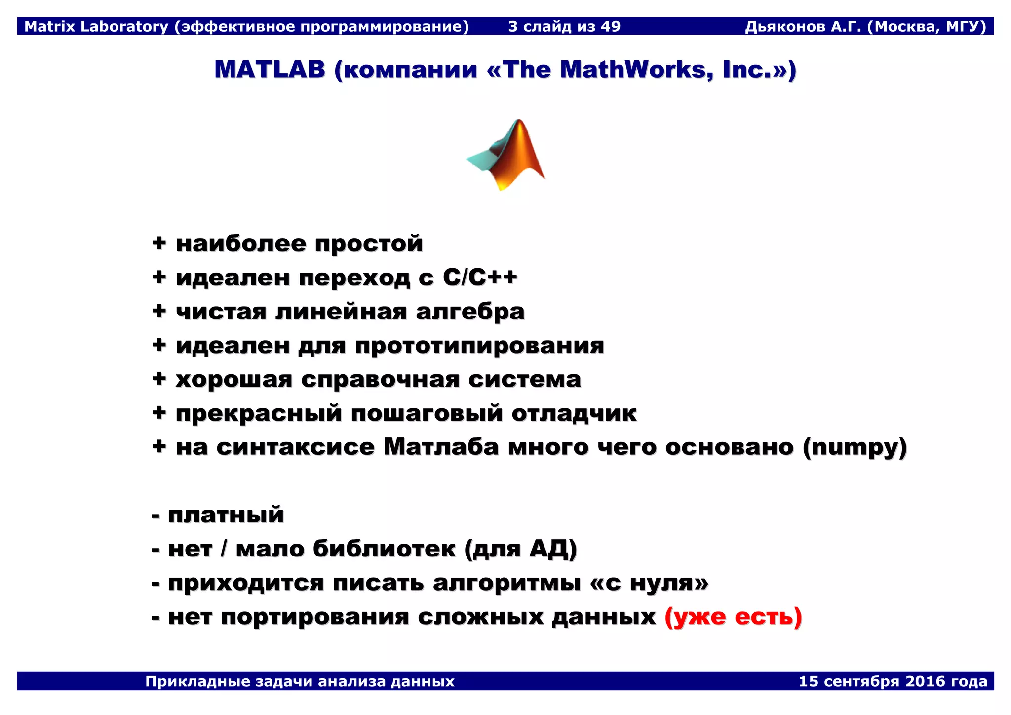 Matrix Laboratory (эффективное программирование) 3 слайд из 49 Дьяконов А.Г. (Москва, МГУ)
Прикладные задачи анализа данных 15 сентября 2016 года
MMAATTLLAABB ((ккооммппааннииии ««TThhee MMaatthhWWoorrkkss,, IInncc..»»))
++ ннааииббооллееее ппррооссттоойй
++ ииддееааллеенн ппееррееххоодд сс CC//CC++++
++ ччииссттааяя ллииннееййннааяя ааллггееббрраа
++ ииддееааллеенн ддлляя ппррооттооттииппиирроовваанниияя
++ ххоорроошшааяя ссппррааввооччннааяя ссииссттееммаа
++ ппррееккрраасснныыйй ппоошшааггооввыыйй ооттллааддччиикк
++ ннаа ссииннттааккссииссее ММааттллааббаа ммннооггоо ччееггоо оосснноовваанноо ((nnuummppyy))
-- ппллааттнныыйй
-- ннеетт // ммааллоо ббииббллииооттеекк ((ддлляя ААДД))
-- ппррииххооддииттссяя ппииссааттьь ааллггооррииттммыы ««сс ннуулляя»»
-- ннеетт ппооррттиирроовваанниияя ссллоожжнныыхх ддаанннныыхх ((уужжее еессттьь))
 