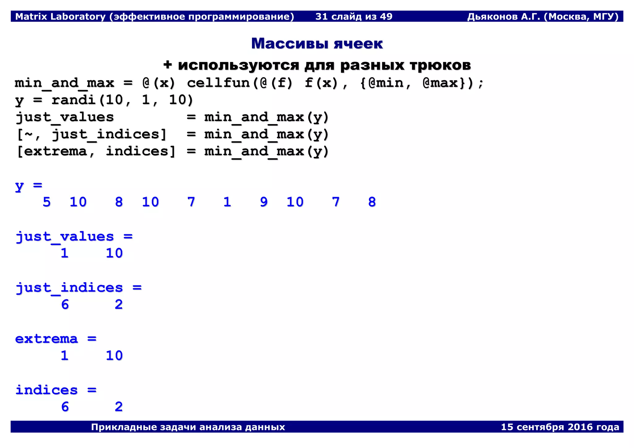 Matrix Laboratory (эффективное программирование) 31 слайд из 49 Дьяконов А.Г. (Москва, МГУ)
Прикладные задачи анализа данных 15 сентября 2016 года
ММаассссииввыы яяччеееекк
++ ииссппооллььззууююттссяя ддлляя ррааззнныыхх ттррююккоовв
mmiinn__aanndd__mmaaxx == @@((xx)) cceellllffuunn((@@((ff)) ff((xx)),, {{@@mmiinn,, @@mmaaxx}}));;
yy == rraannddii((1100,, 11,, 1100))
jjuusstt__vvaalluueess == mmiinn__aanndd__mmaaxx((yy))
[[~~,, jjuusstt__iinnddiicceess]] == mmiinn__aanndd__mmaaxx((yy))
[[eexxttrreemmaa,, iinnddiicceess]] == mmiinn__aanndd__mmaaxx((yy))
yy ==
55 1100 88 1100 77 11 99 1100 77 88
jjuusstt__vvaalluueess ==
11 1100
jjuusstt__iinnddiicceess ==
66 22
eexxttrreemmaa ==
11 1100
iinnddiicceess ==
66 22
 
