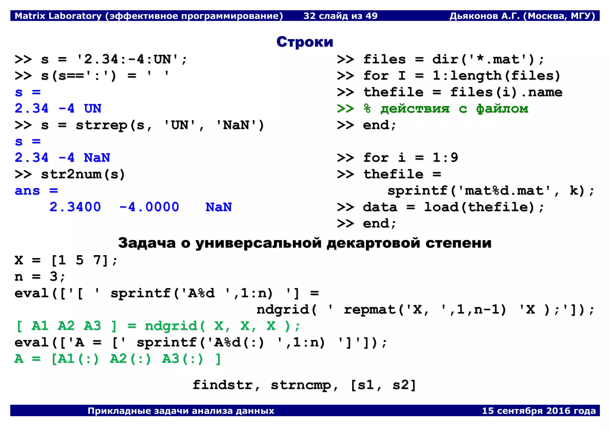 Matrix Laboratory (эффективное программирование) 32 слайд из 49 Дьяконов А.Г. (Москва, МГУ)
Прикладные задачи анализа данных 15 сентября 2016 года
ССттррооккии
>>>> ss == ''22..3344::--44::UUNN'';;
>>>> ss((ss====''::'')) == '' ''
ss ==
22..3344 --44 UUNN
>>>> ss == ssttrrrreepp((ss,, ''UUNN'',, ''NNaaNN''))
ss ==
22..3344 --44 NNaaNN
>>>> ssttrr22nnuumm((ss))
aannss ==
22..33440000 --44..00000000 NNaaNN
>>>> ffiilleess == ddiirr((''**..mmaatt''));;
>>>> ffoorr II == 11::lleennggtthh((ffiilleess))
>>>> tthheeffiillee == ffiilleess((ii))..nnaammee
>>>> %% ддееййссттввиияя сс ффааййллоомм
>>>> eenndd;;
>>>> ffoorr ii == 11::99
>>>> tthheeffiillee ==
sspprriinnttff((''mmaatt%%dd..mmaatt'',, kk));;
>>>> ddaattaa == llooaadd((tthheeffiillee));;
>>>> eenndd;;
ЗЗааддааччаа оо ууннииввееррссааллььнноойй ддееккааррттооввоойй ссттееппееннии
XX == [[11 55 77]];;
nn == 33;;
eevvaall(([[''[[ '' sspprriinnttff((''AA%%dd '',,11::nn)) '']] ==
nnddggrriidd(( '' rreeppmmaatt((''XX,, '',,11,,nn--11)) ''XX ));;'']]));;
[[ AA11 AA22 AA33 ]] == nnddggrriidd(( XX,, XX,, XX ));;
eevvaall(([[''AA == [['' sspprriinnttff((''AA%%dd((::)) '',,11::nn)) '']]'']]));;
AA == [[AA11((::)) AA22((::)) AA33((::)) ]]
ffiinnddssttrr,, ssttrrnnccmmpp,, [[ss11,, ss22]]
 