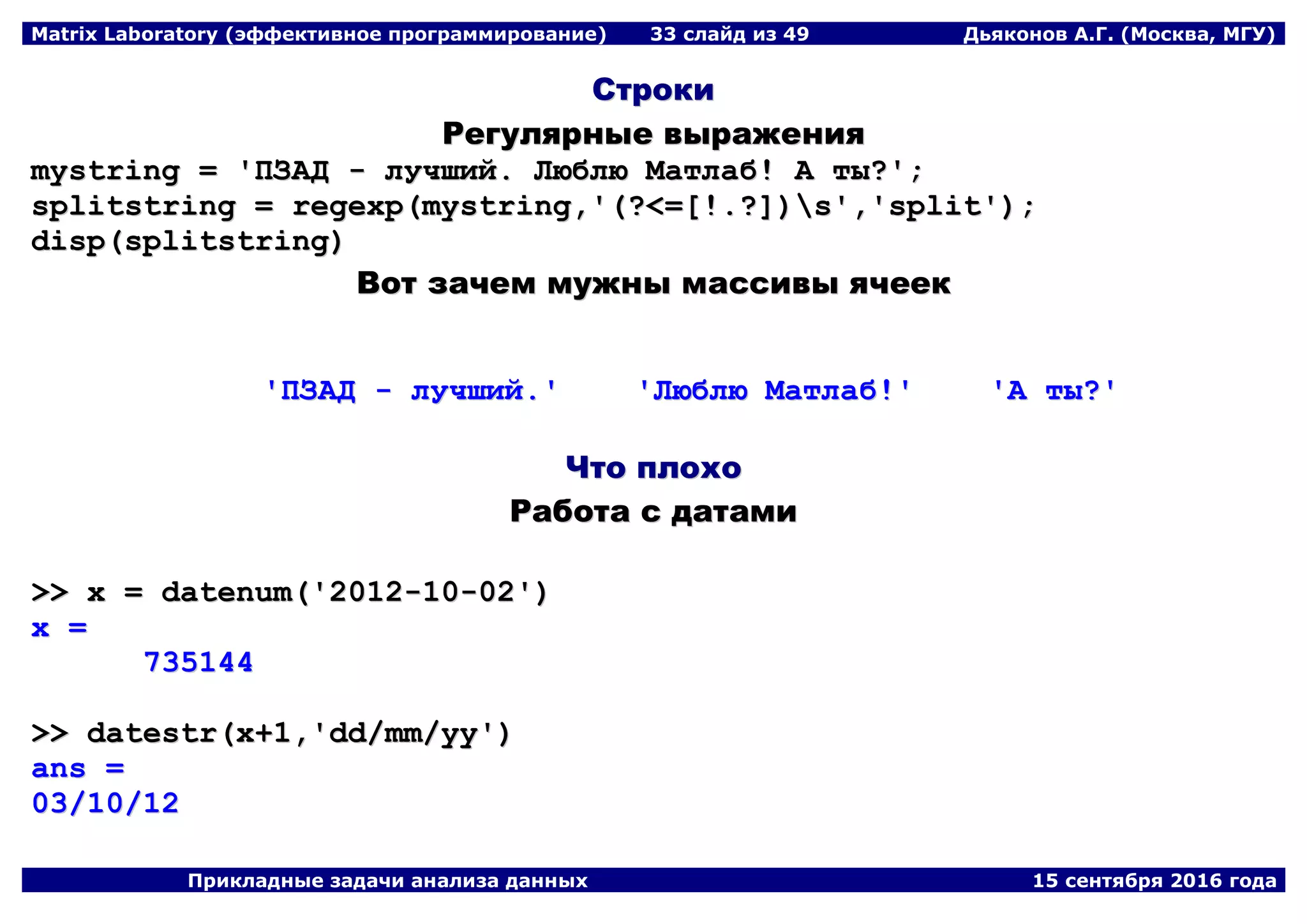Matrix Laboratory (эффективное программирование) 33 слайд из 49 Дьяконов А.Г. (Москва, МГУ)
Прикладные задачи анализа данных 15 сентября 2016 года
ССттррооккии
РРееггуулляяррнныыее ввыырраажжеенниияя
mmyyssttrriinngg == ''ППЗЗААДД -- ллууччшшиийй.. ЛЛююббллюю ММааттллаабб!! АА ттыы??'';;
sspplliittssttrriinngg == rreeggeexxpp((mmyyssttrriinngg,,''((??<<==[[!!..??]]))ss'',,''sspplliitt''));;
ddiisspp((sspplliittssttrriinngg))
ВВоотт ззааччеемм ммуужжнныы ммаассссииввыы яяччеееекк
''ППЗЗААДД -- ллууччшшиийй..'' ''ЛЛююббллюю ММааттллаабб!!'' ''АА ттыы??''
ЧЧттоо ппллооххоо
РРааббооттаа сс ддааттааммии
>>>> xx == ddaatteennuumm((''22001122--1100--0022''))
xx ==
773355114444
>>>> ddaatteessttrr((xx++11,,''dddd//mmmm//yyyy''))
aannss ==
0033//1100//1122
 