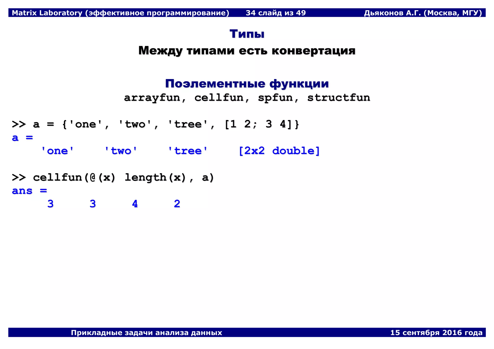 Matrix Laboratory (эффективное программирование) 34 слайд из 49 Дьяконов А.Г. (Москва, МГУ)
Прикладные задачи анализа данных 15 сентября 2016 года
ТТииппыы
ММеежжддуу ттииппааммии еессттьь ккооннввееррттаацциияя
ППооээллееммееннттнныыее ффууннккццииии
aarrrraayyffuunn,, cceellllffuunn,, ssppffuunn,, ssttrruuccttffuunn
>>>> aa == {{''oonnee'',, ''ttwwoo'',, ''ttrreeee'',, [[11 22;; 33 44]]}}
aa ==
''oonnee'' ''ttwwoo'' ''ttrreeee'' [[22xx22 ddoouubbllee]]
>>>> cceellllffuunn((@@((xx)) lleennggtthh((xx)),, aa))
aannss ==
33 33 44 22
 