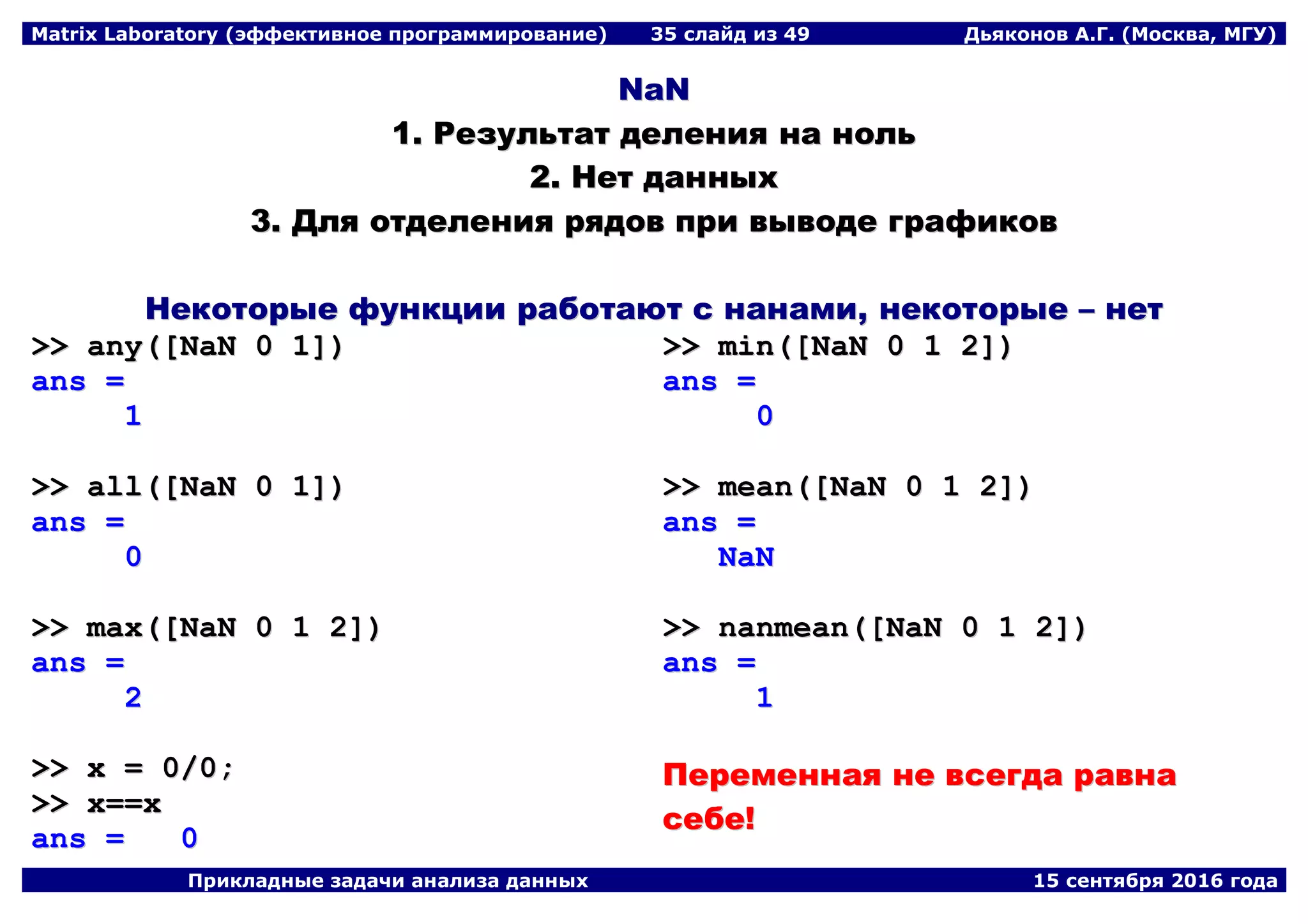 Matrix Laboratory (эффективное программирование) 35 слайд из 49 Дьяконов А.Г. (Москва, МГУ)
Прикладные задачи анализа данных 15 сентября 2016 года
NNaaNN
11.. РРееззууллььттаатт ддееллеенниияя ннаа нноолльь
22.. ННеетт ддаанннныыхх
33.. ДДлляя ооттддееллеенниияя рряяддоовв ппррии ввыыввооддее ггррааффииккоовв
ННееккооттооррыыее ффууннккццииии ррааббооттааюютт сс ннааннааммии,, ннееккооттооррыыее –– ннеетт
>>>> aannyy(([[NNaaNN 00 11]]))
aannss ==
11
>>>> aallll(([[NNaaNN 00 11]]))
aannss ==
00
>>>> mmaaxx(([[NNaaNN 00 11 22]]))
aannss ==
22
>>>> xx == 00//00;;
>>>> xx====xx
aannss == 00
>>>> mmiinn(([[NNaaNN 00 11 22]]))
aannss ==
00
>>>> mmeeaann(([[NNaaNN 00 11 22]]))
aannss ==
NNaaNN
>>>> nnaannmmeeaann(([[NNaaNN 00 11 22]]))
aannss ==
11
ППееррееммееннннааяя ннее ввссееггддаа ррааввннаа
ссееббее!!
 