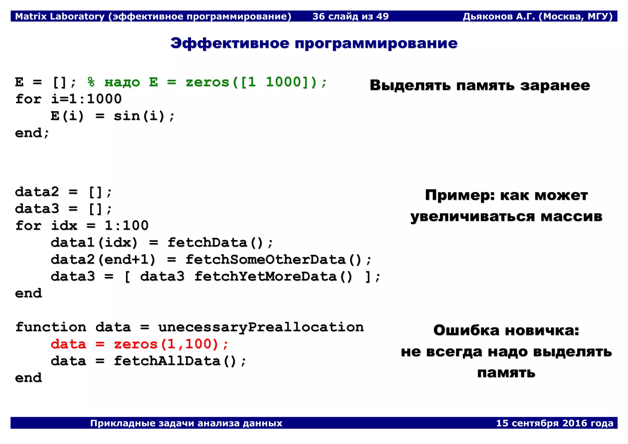Matrix Laboratory (эффективное программирование) 36 слайд из 49 Дьяконов А.Г. (Москва, МГУ)
Прикладные задачи анализа данных 15 сентября 2016 года
ЭЭффффееккттииввннооее ппррооггррааммммииррооввааннииее
EE == [[]];; %% ннааддоо EE == zzeerrooss(([[11 11000000]]));;
ffoorr ii==11::11000000
EE((ii)) == ssiinn((ii));;
eenndd;;
ВВыыддеелляяттьь ппааммяяттьь ззааррааннееее
ddaattaa22 == [[]];;
ddaattaa33 == [[]];;
ffoorr iiddxx == 11::110000
ddaattaa11((iiddxx)) == ffeettcchhDDaattaa(());;
ddaattaa22((eenndd++11)) == ffeettcchhSSoommeeOOtthheerrDDaattaa(());;
ddaattaa33 == [[ ddaattaa33 ffeettcchhYYeettMMoorreeDDaattaa(()) ]];;
eenndd
ППррииммеерр:: ккаакк ммоожжеетт
ууввееллииччииввааттььссяя ммаассссиивв
ffuunnccttiioonn ddaattaa == uunneecceessssaarryyPPrreeaallllooccaattiioonn
ddaattaa == zzeerrooss((11,,110000));;
ddaattaa == ffeettcchhAAllllDDaattaa(());;
eenndd
ООшшииббккаа ннооввииччккаа::
ннее ввссееггддаа ннааддоо ввыыддеелляяттьь
ппааммяяттьь
 