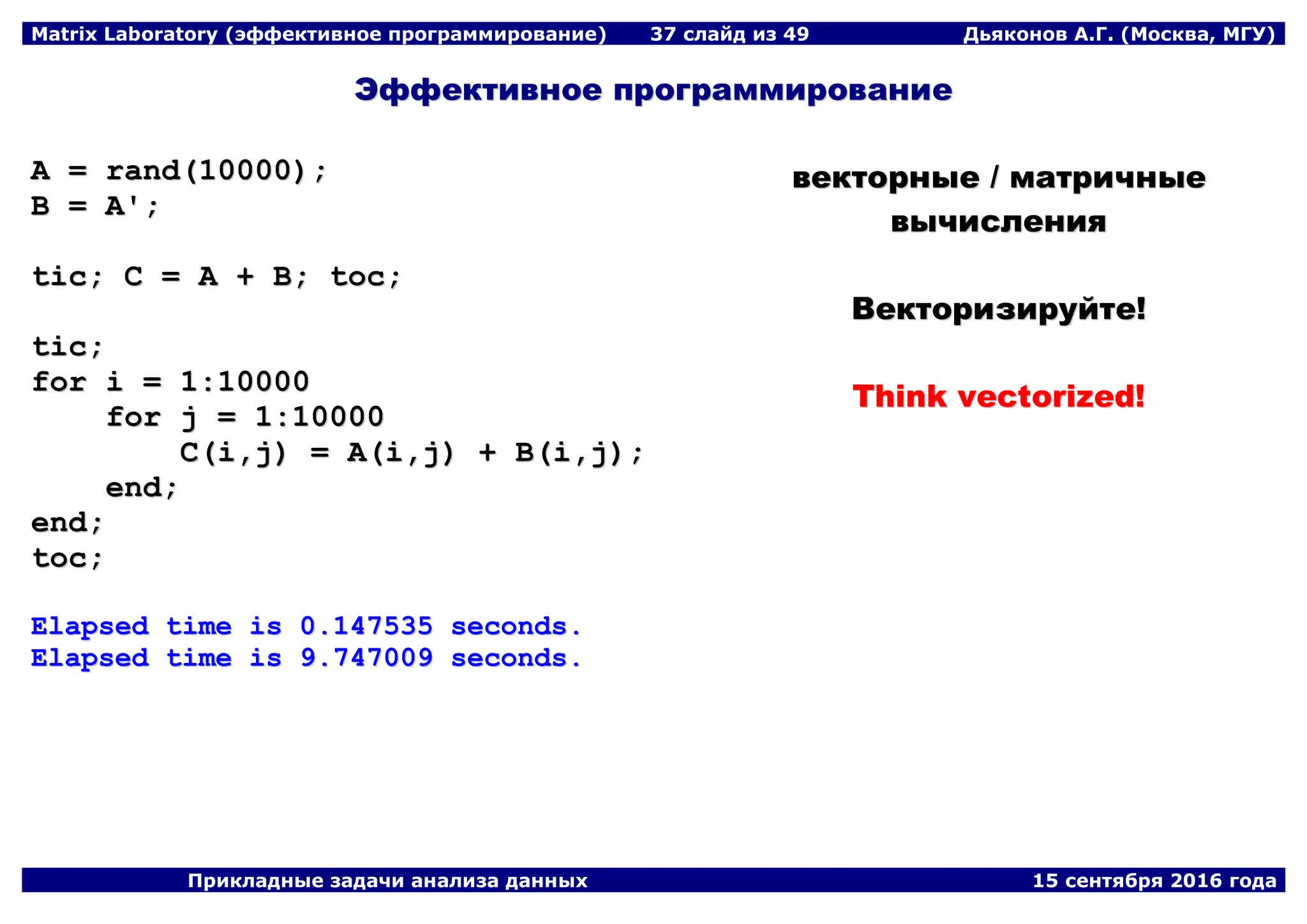 Matrix Laboratory (эффективное программирование) 37 слайд из 49 Дьяконов А.Г. (Москва, МГУ)
Прикладные задачи анализа данных 15 сентября 2016 года
ЭЭффффееккттииввннооее ппррооггррааммммииррооввааннииее
AA == rraanndd((1100000000));;
BB == AA'';;
ttiicc;; CC == AA ++ BB;; ttoocc;;
ttiicc;;
ffoorr ii == 11::1100000000
ffoorr jj == 11::1100000000
CC((ii,,jj)) == AA((ii,,jj)) ++ BB((ii,,jj));;
eenndd;;
eenndd;;
ttoocc;;
EEllaappsseedd ttiimmee iiss 00..114477553355 sseeccoonnddss..
EEllaappsseedd ttiimmee iiss 99..774477000099 sseeccoonnddss..
ввееккттооррнныыее // ммааттррииччнныыее
ввыыччииссллеенниияя
ВВееккттооррииззииррууййттее!!
TThhiinnkk vveeccttoorriizzeedd!!
 