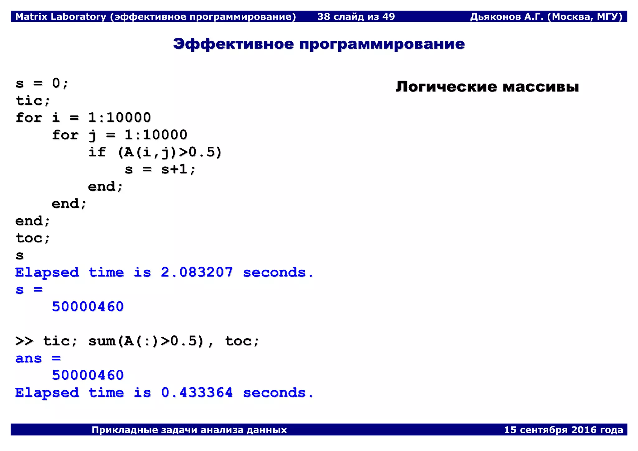 Matrix Laboratory (эффективное программирование) 38 слайд из 49 Дьяконов А.Г. (Москва, МГУ)
Прикладные задачи анализа данных 15 сентября 2016 года
ЭЭффффееккттииввннооее ппррооггррааммммииррооввааннииее
ss == 00;;
ttiicc;;
ffoorr ii == 11::1100000000
ffoorr jj == 11::1100000000
iiff ((AA((ii,,jj))>>00..55))
ss == ss++11;;
eenndd;;
eenndd;;
eenndd;;
ttoocc;;
ss
EEllaappsseedd ttiimmee iiss 22..008833220077 sseeccoonnddss..
ss ==
5500000000446600
>>>> ttiicc;; ssuumm((AA((::))>>00..55)),, ttoocc;;
aannss ==
5500000000446600
EEllaappsseedd ttiimmee iiss 00..443333336644 sseeccoonnddss..
ЛЛооггииччеессккииее ммаассссииввыы
 
