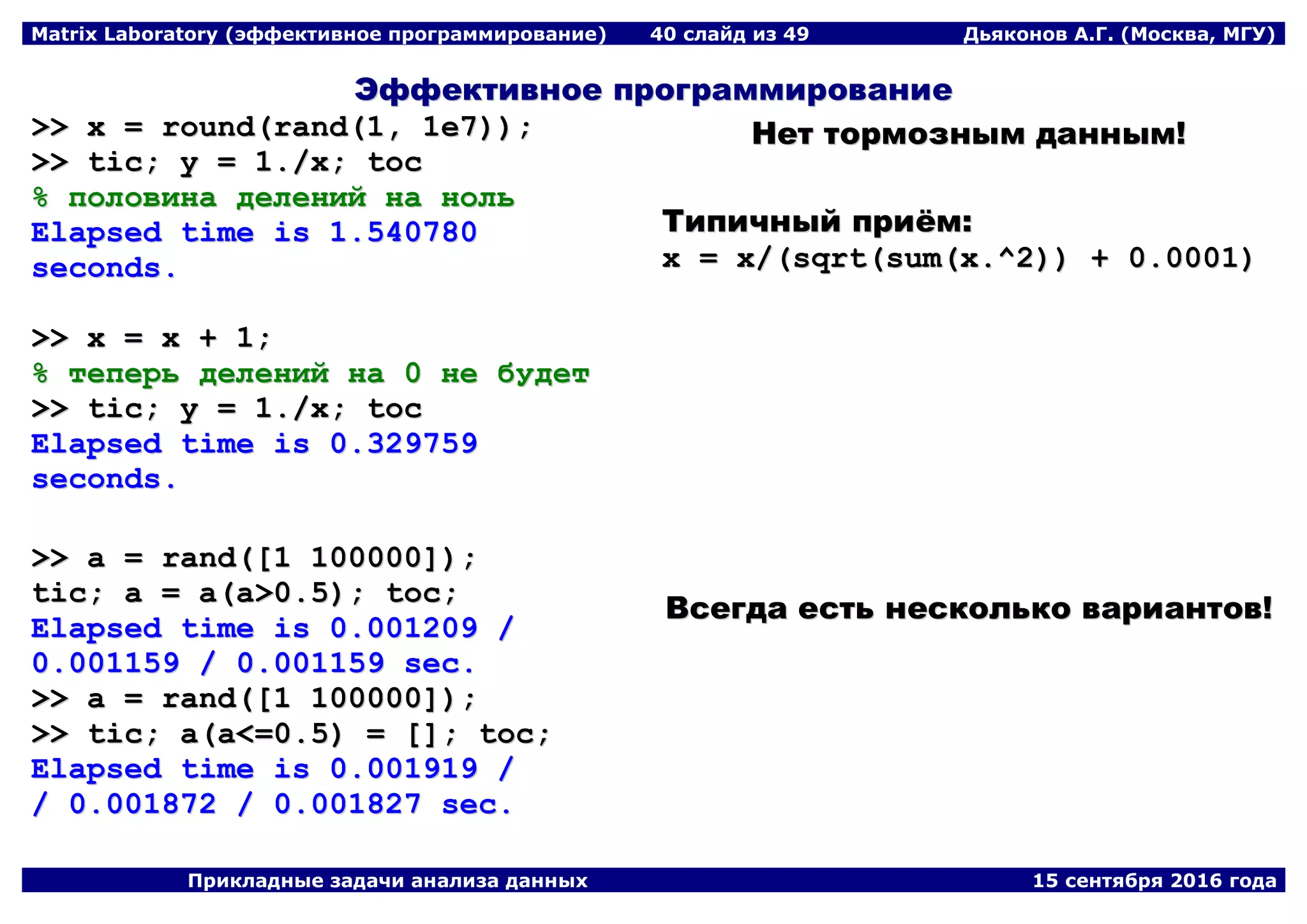 Matrix Laboratory (эффективное программирование) 40 слайд из 49 Дьяконов А.Г. (Москва, МГУ)
Прикладные задачи анализа данных 15 сентября 2016 года
ЭЭффффееккттииввннооее ппррооггррааммммииррооввааннииее
>>>> xx == rroouunndd((rraanndd((11,, 11ee77))));;
>>>> ttiicc;; yy == 11..//xx;; ttoocc
%% ппооллооввииннаа ддееллеенниийй ннаа нноолльь
EEllaappsseedd ttiimmee iiss 11..554400778800
sseeccoonnddss..
>>>> xx == xx ++ 11;;
%% ттееппееррьь ддееллеенниийй ннаа 00 ннее ббууддеетт
>>>> ttiicc;; yy == 11..//xx;; ttoocc
EEllaappsseedd ttiimmee iiss 00..332299775599
sseeccoonnddss..
ННеетт ттооррммооззнныымм ддаанннныымм!!
ТТииппииччнныыйй ппррииёёмм::
xx == xx//((ssqqrrtt((ssuumm((xx..^^22)))) ++ 00..00000011))
>>>> aa == rraanndd(([[11 110000000000]]));;
ttiicc;; aa == aa((aa>>00..55));; ttoocc;;
EEllaappsseedd ttiimmee iiss 00..000011220099 //
00..000011115599 // 00..000011115599 sseecc..
>>>> aa == rraanndd(([[11 110000000000]]));;
>>>> ttiicc;; aa((aa<<==00..55)) == [[]];; ttoocc;;
EEllaappsseedd ttiimmee iiss 00..000011991199 //
// 00..000011887722 // 00..000011882277 sseecc..
ВВссееггддаа еессттьь ннеессккооллььккоо ввааррииааннттоовв!!
 