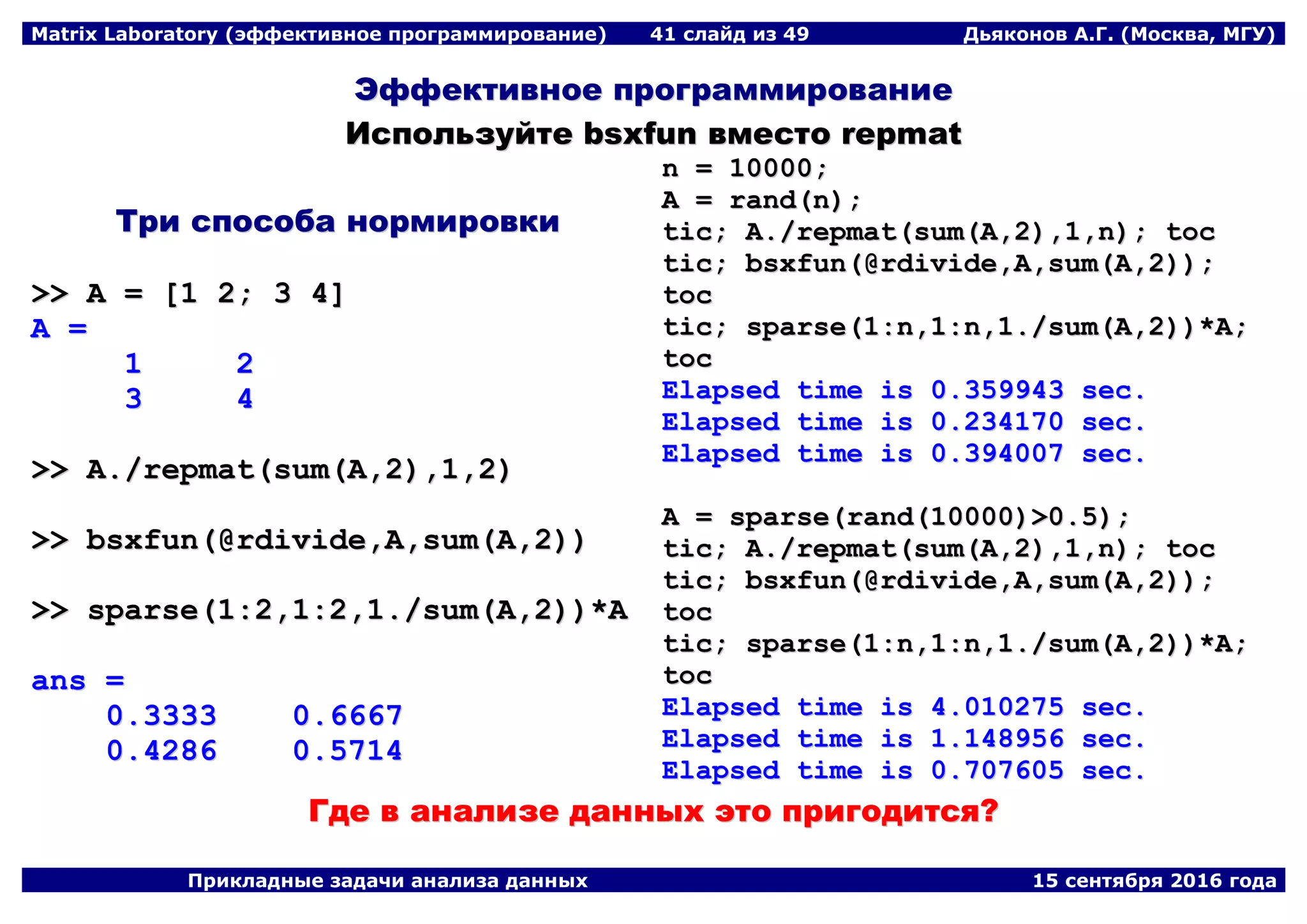 Matrix Laboratory (эффективное программирование) 41 слайд из 49 Дьяконов А.Г. (Москва, МГУ)
Прикладные задачи анализа данных 15 сентября 2016 года
ЭЭффффееккттииввннооее ппррооггррааммммииррооввааннииее
ИИссппооллььззууййттее bbssxxffuunn ввммеессттоо rreeppmmaatt
ТТррии ссппооссооббаа ннооррммииррооввккии
>>>> AA == [[11 22;; 33 44]]
AA ==
11 22
33 44
>>>> AA..//rreeppmmaatt((ssuumm((AA,,22)),,11,,22))
>>>> bbssxxffuunn((@@rrddiivviiddee,,AA,,ssuumm((AA,,22))))
>>>> ssppaarrssee((11::22,,11::22,,11..//ssuumm((AA,,22))))**AA
aannss ==
00..33333333 00..66666677
00..44228866 00..55771144
nn == 1100000000;;
AA == rraanndd((nn));;
ttiicc;; AA..//rreeppmmaatt((ssuumm((AA,,22)),,11,,nn));; ttoocc
ttiicc;; bbssxxffuunn((@@rrddiivviiddee,,AA,,ssuumm((AA,,22))));;
ttoocc
ttiicc;; ssppaarrssee((11::nn,,11::nn,,11..//ssuumm((AA,,22))))**AA;;
ttoocc
EEllaappsseedd ttiimmee iiss 00..335599994433 sseecc..
EEllaappsseedd ttiimmee iiss 00..223344117700 sseecc..
EEllaappsseedd ttiimmee iiss 00..339944000077 sseecc..
AA == ssppaarrssee((rraanndd((1100000000))>>00..55));;
ttiicc;; AA..//rreeppmmaatt((ssuumm((AA,,22)),,11,,nn));; ttoocc
ttiicc;; bbssxxffuunn((@@rrddiivviiddee,,AA,,ssuumm((AA,,22))));;
ttoocc
ttiicc;; ssppaarrssee((11::nn,,11::nn,,11..//ssuumm((AA,,22))))**AA;;
ttoocc
EEllaappsseedd ttiimmee iiss 44..001100227755 sseecc..
EEllaappsseedd ttiimmee iiss 11..114488995566 sseecc..
EEllaappsseedd ttiimmee iiss 00..770077660055 sseecc..
ГГддее вв ааннааллииззее ддаанннныыхх ээттоо ппррииггооддииттссяя??
 