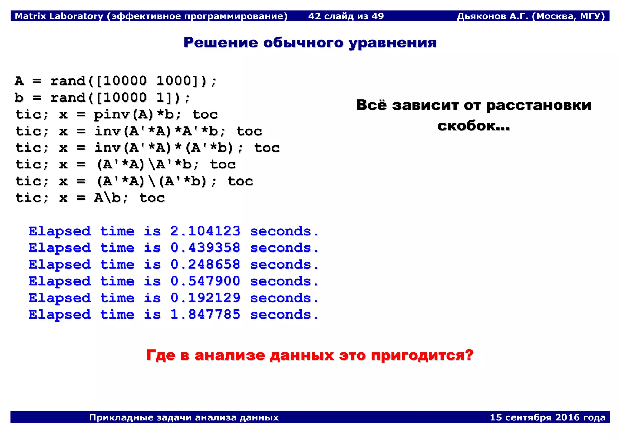 Matrix Laboratory (эффективное программирование) 42 слайд из 49 Дьяконов А.Г. (Москва, МГУ)
Прикладные задачи анализа данных 15 сентября 2016 года
РРеешшееннииее ооббыыччннооггоо ууррааввннеенниияя
AA == rraanndd(([[1100000000 11000000]]));;
bb == rraanndd(([[1100000000 11]]));;
ttiicc;; xx == ppiinnvv((AA))**bb;; ttoocc
ttiicc;; xx == iinnvv((AA''**AA))**AA''**bb;; ttoocc
ttiicc;; xx == iinnvv((AA''**AA))**((AA''**bb));; ttoocc
ttiicc;; xx == ((AA''**AA))AA''**bb;; ttoocc
ttiicc;; xx == ((AA''**AA))((AA''**bb));; ttoocc
ttiicc;; xx == AAbb;; ttoocc
EEllaappsseedd ttiimmee iiss 22..110044112233 sseeccoonnddss..
EEllaappsseedd ttiimmee iiss 00..443399335588 sseeccoonnddss..
EEllaappsseedd ttiimmee iiss 00..224488665588 sseeccoonnddss..
EEllaappsseedd ttiimmee iiss 00..554477990000 sseeccoonnddss..
EEllaappsseedd ttiimmee iiss 00..119922112299 sseeccoonnddss..
EEllaappsseedd ttiimmee iiss 11..884477778855 sseeccoonnddss..
ВВссёё ззааввииссиитт оотт рраассссттааннооввккии
ссккооббоокк......
ГГддее вв ааннааллииззее ддаанннныыхх ээттоо ппррииггооддииттссяя??
 