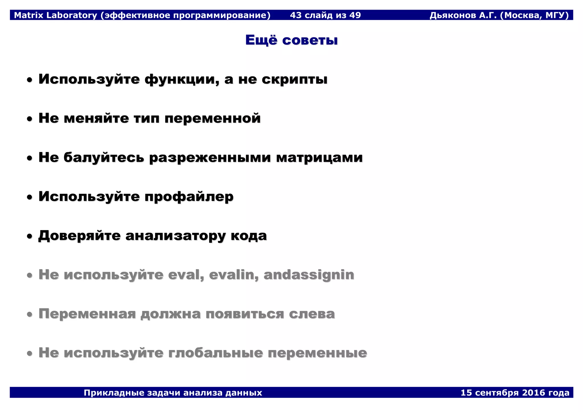 Matrix Laboratory (эффективное программирование) 43 слайд из 49 Дьяконов А.Г. (Москва, МГУ)
Прикладные задачи анализа данных 15 сентября 2016 года
ЕЕщщёё ссооввееттыы
 ИИссппооллььззууййттее ффууннккццииии,, аа ннее ссккррииппттыы
 ННее ммеенняяййттее ттиипп ппееррееммеенннноойй
 ННее ббааллууййттеессьь ррааззрреежжеенннныыммии ммааттррииццааммии
 ИИссппооллььззууййттее ппррооффааййллеерр
 ДДооввеерряяййттее ааннааллииззааттоорруу ккооддаа
 ННее ииссппооллььззууййттее eevvaall,, eevvaalliinn,, aannddaassssiiggnniinn
 ППееррееммееннннааяя ддооллжжннаа ппоояяввииттььссяя ссллеевваа
 ННее ииссппооллььззууййттее ггллооббааллььнныыее ппееррееммеенннныыее
 