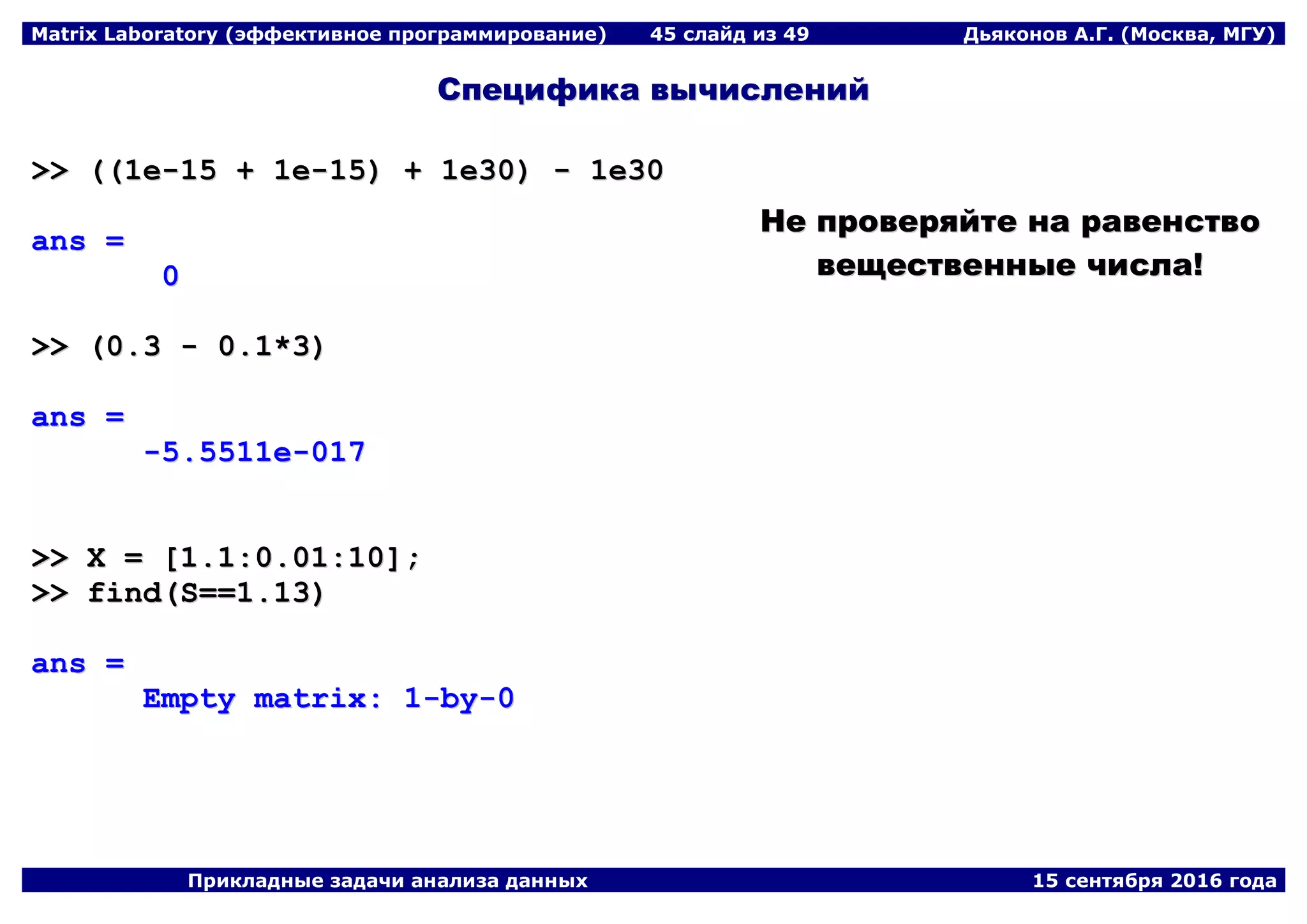 Matrix Laboratory (эффективное программирование) 45 слайд из 49 Дьяконов А.Г. (Москва, МГУ)
Прикладные задачи анализа данных 15 сентября 2016 года
ССппееццииффииккаа ввыыччииссллеенниийй
>>>> ((((11ee--1155 ++ 11ee--1155)) ++ 11ee3300)) -- 11ee3300
aannss ==
00
>>>> ((00..33 -- 00..11**33))
aannss ==
--55..55551111ee--001177
>>>> XX == [[11..11::00..0011::1100]];;
>>>> ffiinndd((SS====11..1133))
aannss ==
EEmmppttyy mmaattrriixx:: 11--bbyy--00
ННее ппррооввеерряяййттее ннаа ррааввееннссттввоо
ввеещщеессттввеенннныыее ччииссллаа!!
 