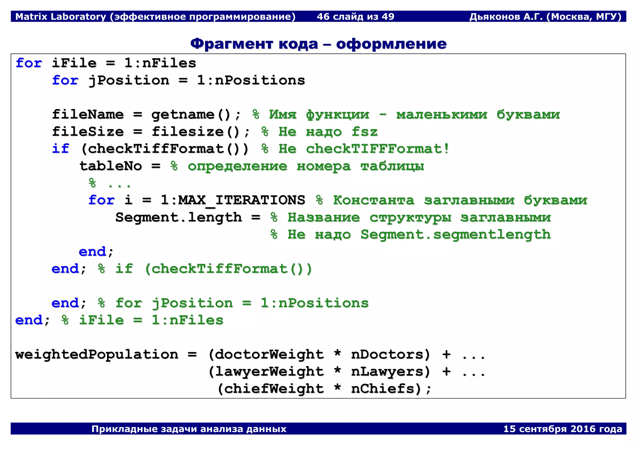 Matrix Laboratory (эффективное программирование) 46 слайд из 49 Дьяконов А.Г. (Москва, МГУ)
Прикладные задачи анализа данных 15 сентября 2016 года
ФФррааггммееннтт ккооддаа –– ооффооррммллееннииее
ffoorr iiFFiillee == 11::nnFFiilleess
ffoorr jjPPoossiittiioonn == 11::nnPPoossiittiioonnss
ffiilleeNNaammee == ggeettnnaammee(());; %% ИИммяя ффууннккццииии -- ммааллееннььккииммии ббууккввааммии
ffiilleeSSiizzee == ffiilleessiizzee(());; %% ННее ннааддоо ffsszz
iiff ((cchheecckkTTiiffffFFoorrmmaatt(()))) %% ННее cchheecckkTTIIFFFFFFoorrmmaatt!!
ttaabblleeNNoo == %% ооппррееддееллееннииее ннооммеерраа ттааббллииццыы
%% ......
ffoorr ii == 11::MMAAXX__IITTEERRAATTIIOONNSS %% ККооннссттааннттаа ззааггллааввнныыммии ббууккввааммии
SSeeggmmeenntt..lleennggtthh == %% ННааззввааннииее ссттррууккттууррыы ззааггллааввнныыммии
%% ННее ннааддоо SSeeggmmeenntt..sseeggmmeennttlleennggtthh
eenndd;;
eenndd;; %% iiff ((cchheecckkTTiiffffFFoorrmmaatt(())))
eenndd;; %% ffoorr jjPPoossiittiioonn == 11::nnPPoossiittiioonnss
eenndd;; %% iiFFiillee == 11::nnFFiilleess
wweeiigghhtteeddPPooppuullaattiioonn == ((ddooccttoorrWWeeiigghhtt ** nnDDooccttoorrss)) ++ ......
((llaawwyyeerrWWeeiigghhtt ** nnLLaawwyyeerrss)) ++ ......
((cchhiieeffWWeeiigghhtt ** nnCChhiieeffss));;
 