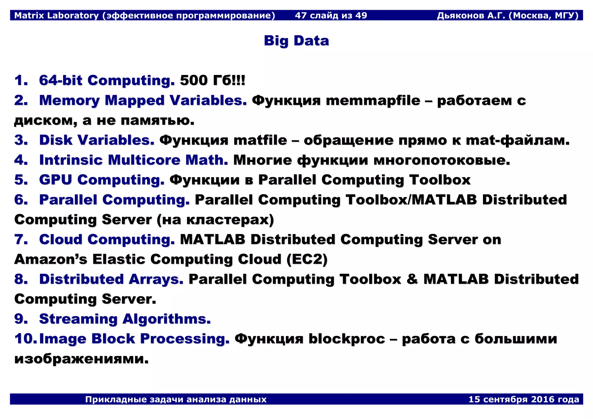 Matrix Laboratory (эффективное программирование) 47 слайд из 49 Дьяконов А.Г. (Москва, МГУ)
Прикладные задачи анализа данных 15 сентября 2016 года
BBiigg DDaattaa
11.. 6644--bbiitt CCoommppuuttiinngg.. 550000 ГГбб!!!!!!
22.. MMeemmoorryy MMaappppeedd VVaarriiaabblleess.. ФФууннккцциияя mmeemmmmaappffiillee –– ррааббооттааеемм сс
ддииссккоомм,, аа ннее ппааммяяттььюю..
33.. DDiisskk VVaarriiaabblleess.. ФФууннккцциияя mmaattffiillee –– ооббрраащщееннииее ппрряяммоо кк mmaatt--ффааййллаамм..
44.. IInnttrriinnssiicc MMuullttiiccoorree MMaatthh.. ММннооггииее ффууннккццииии ммннооггооппооттооккооввыыее..
55.. GGPPUU CCoommppuuttiinngg.. ФФууннккццииии вв PPaarraalllleell CCoommppuuttiinngg TToooollbbooxx
66.. PPaarraalllleell CCoommppuuttiinngg.. PPaarraalllleell CCoommppuuttiinngg TToooollbbooxx//MMAATTLLAABB DDiissttrriibbuutteedd
CCoommppuuttiinngg SSeerrvveerr ((ннаа ккллаассттеерраахх))
77.. CClloouudd CCoommppuuttiinngg.. MMAATTLLAABB DDiissttrriibbuutteedd CCoommppuuttiinngg SSeerrvveerr oonn
AAmmaazzoonn’’ss EEllaassttiicc CCoommppuuttiinngg CClloouudd ((EECC22))
88.. DDiissttrriibbuutteedd AArrrraayyss.. PPaarraalllleell CCoommppuuttiinngg TToooollbbooxx && MMAATTLLAABB DDiissttrriibbuutteedd
CCoommppuuttiinngg SSeerrvveerr..
99.. SSttrreeaammiinngg AAllggoorriitthhmmss..
1100..IImmaaggee BBlloocckk PPrroocceessssiinngg.. ФФууннккцциияя bblloocckkpprroocc –– ррааббооттаа сс ббооллььшшииммии
ииззооббрраажжеенниияяммии..
 