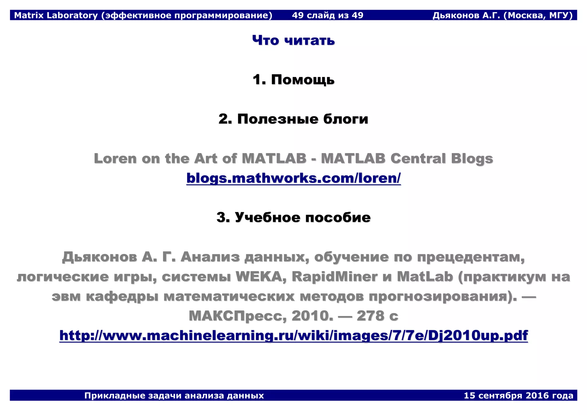 Matrix Laboratory (эффективное программирование) 49 слайд из 49 Дьяконов А.Г. (Москва, МГУ)
Прикладные задачи анализа данных 15 сентября 2016 года
ЧЧттоо ччииттааттьь
11.. ППооммоощщьь
22.. ППооллееззнныыее ббллооггии
LLoorreenn oonn tthhee AArrtt ooff MMAATTLLAABB -- MMAATTLLAABB CCeennttrraall BBllooggss
bbllooggss..mmaatthhwwoorrkkss..ccoomm//lloorreenn//
33.. УУччееббннооее ппооссооббииее
ДДььяяккоонноовв AA.. ГГ.. ААннааллиизз ддаанннныыхх,, ооббууччееннииее ппоо ппррееццееддееннттаамм,,
ллооггииччеессккииее ииггррыы,, ссииссттееммыы WWEEKKAA,, RRaappiiddMMiinneerr ии MMaattLLaabb ((ппррааккттииккуумм ннаа
ээввмм ккааффееддррыы ммааттееммааттииччеессккиихх ммееттооддоовв ппррооггннооззиирроовваанниияя)).. ——
ММААККССППрреесссс,, 22001100.. —— 227788 сс
hhttttpp::////wwwwww..mmaacchhiinneelleeaarrnniinngg..rruu//wwiikkii//iimmaaggeess//77//77ee//DDjj22001100uupp..ppddff
 