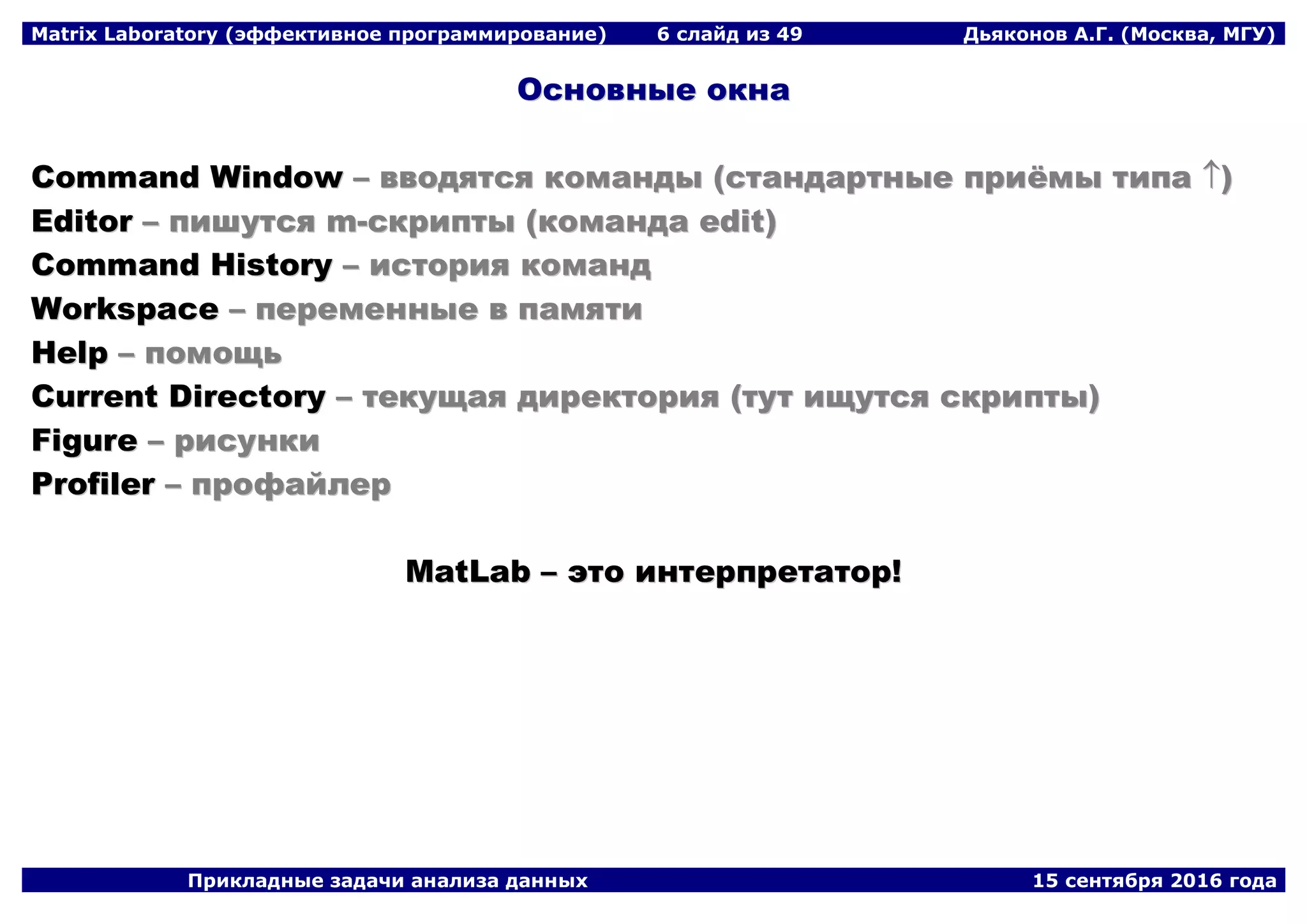 Matrix Laboratory (эффективное программирование) 6 слайд из 49 Дьяконов А.Г. (Москва, МГУ)
Прикладные задачи анализа данных 15 сентября 2016 года
ООссннооввнныыее ооккннаа
CCoommmmaanndd WWiinnddooww –– ввввооддяяттссяя ккооммааннддыы ((ссттааннддааррттнныыее ппррииёёммыы ттииппаа ))
EEddiittoorr –– ппиишшууттссяя mm--ссккррииппттыы ((ккооммааннддаа eeddiitt))
CCoommmmaanndd HHiissttoorryy –– ииссттоорриияя ккооммаанндд
WWoorrkkssppaaccee –– ппееррееммеенннныыее вв ппааммяяттии
HHeellpp –– ппооммоощщьь
CCuurrrreenntt DDiirreeccttoorryy –– ттееккуущщааяя ддииррееккттоорриияя ((ттуутт иищщууттссяя ссккррииппттыы))
FFiigguurree –– ррииссууннккии
PPrrooffiilleerr –– ппррооффааййллеерр
MMaattLLaabb –– ээттоо ииннттееррппррееттааттоорр!!
 