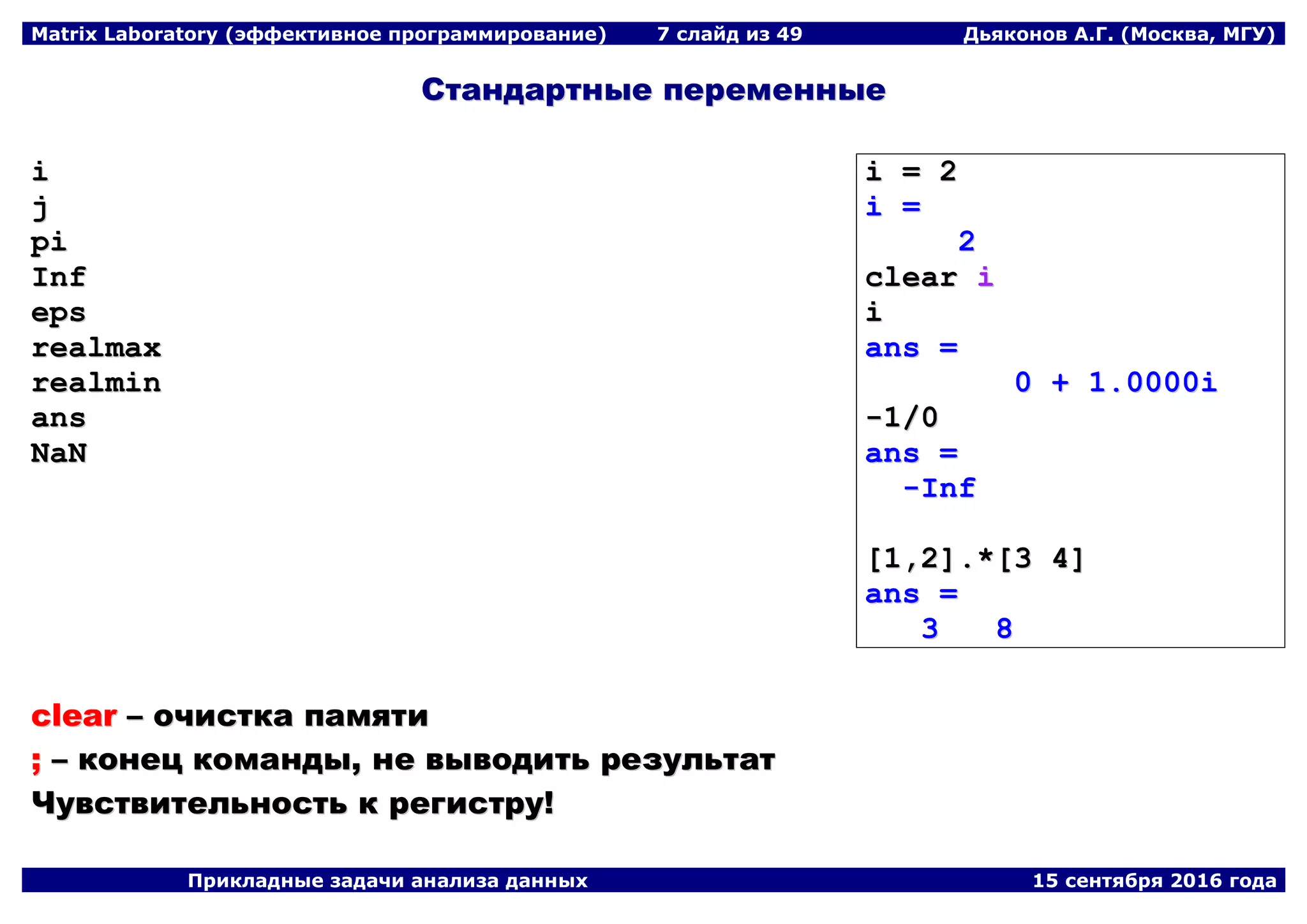 Matrix Laboratory (эффективное программирование) 7 слайд из 49 Дьяконов А.Г. (Москва, МГУ)
Прикладные задачи анализа данных 15 сентября 2016 года
ССттааннддааррттнныыее ппееррееммеенннныыее
ii
jj
ppii
IInnff
eeppss
rreeaallmmaaxx
rreeaallmmiinn
aannss
NNaaNN
ii == 22
ii ==
22
cclleeaarr ii
ii
aannss ==
00 ++ 11..00000000ii
--11//00
aannss ==
--IInnff
[[11,,22]]..**[[33 44]]
aannss ==
33 88
cclleeaarr –– ооччииссттккаа ппааммяяттии
;; –– ккооннеецц ккооммааннддыы,, ннее ввыыввооддииттьь ррееззууллььттаатт
ЧЧууввссттввииттееллььннооссттьь кк ррееггииссттрруу!!
 