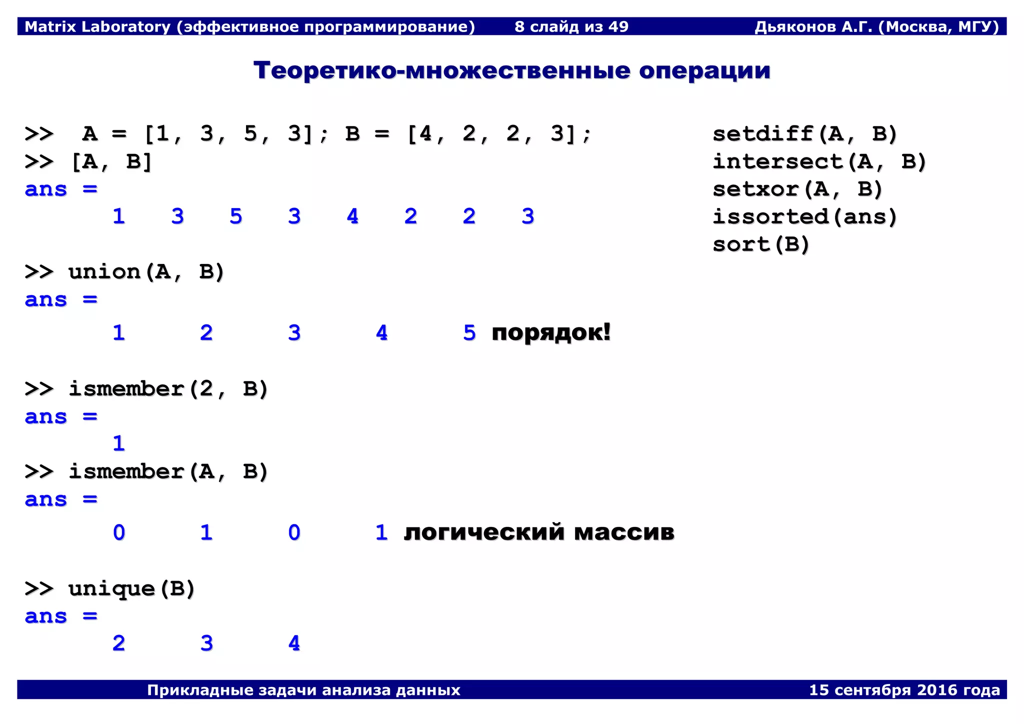 Matrix Laboratory (эффективное программирование) 8 слайд из 49 Дьяконов А.Г. (Москва, МГУ)
Прикладные задачи анализа данных 15 сентября 2016 года
ТТееооррееттииккоо--ммнноожжеессттввеенннныыее ооппееррааццииии
>>>> AA == [[11,, 33,, 55,, 33]];; BB == [[44,, 22,, 22,, 33]];;
>>>> [[AA,, BB]]
aannss ==
11 33 55 33 44 22 22 33
>>>> uunniioonn((AA,, BB))
aannss ==
11 22 33 44 55 ппоорряяддоокк!!
>>>> iissmmeemmbbeerr((22,, BB))
aannss ==
11
>>>> iissmmeemmbbeerr((AA,, BB))
aannss ==
00 11 00 11 ллооггииччеессккиийй ммаассссиивв
>>>> uunniiqquuee((BB))
aannss ==
22 33 44
sseettddiiffff((AA,, BB))
iinntteerrsseecctt((AA,, BB))
sseettxxoorr((AA,, BB))
iissssoorrtteedd((aannss))
ssoorrtt((BB))
 