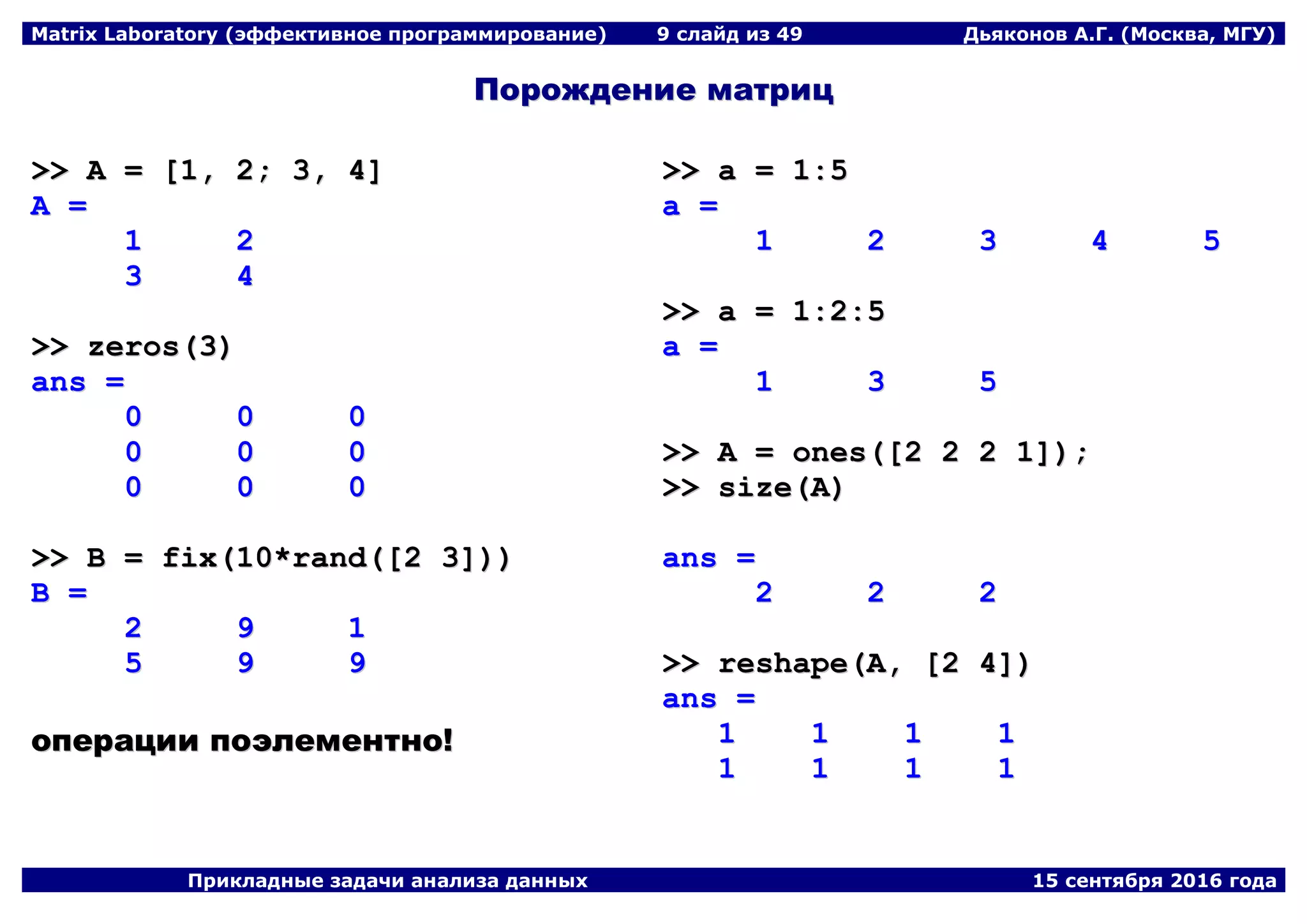 Matrix Laboratory (эффективное программирование) 9 слайд из 49 Дьяконов А.Г. (Москва, МГУ)
Прикладные задачи анализа данных 15 сентября 2016 года
ППоорроожжддееннииее ммааттрриицц
>>>> AA == [[11,, 22;; 33,, 44]]
AA ==
11 22
33 44
>>>> zzeerrooss((33))
aannss ==
00 00 00
00 00 00
00 00 00
>>>> BB == ffiixx((1100**rraanndd(([[22 33]]))))
BB ==
22 99 11
55 99 99
ооппееррааццииии ппооээллееммееннттнноо!!
>>>> aa == 11::55
aa ==
11 22 33 44 55
>>>> aa == 11::22::55
aa ==
11 33 55
>>>> AA == oonneess(([[22 22 22 11]]));;
>>>> ssiizzee((AA))
aannss ==
22 22 22
>>>> rreesshhaappee((AA,, [[22 44]]))
aannss ==
11 11 11 11
11 11 11 11
 