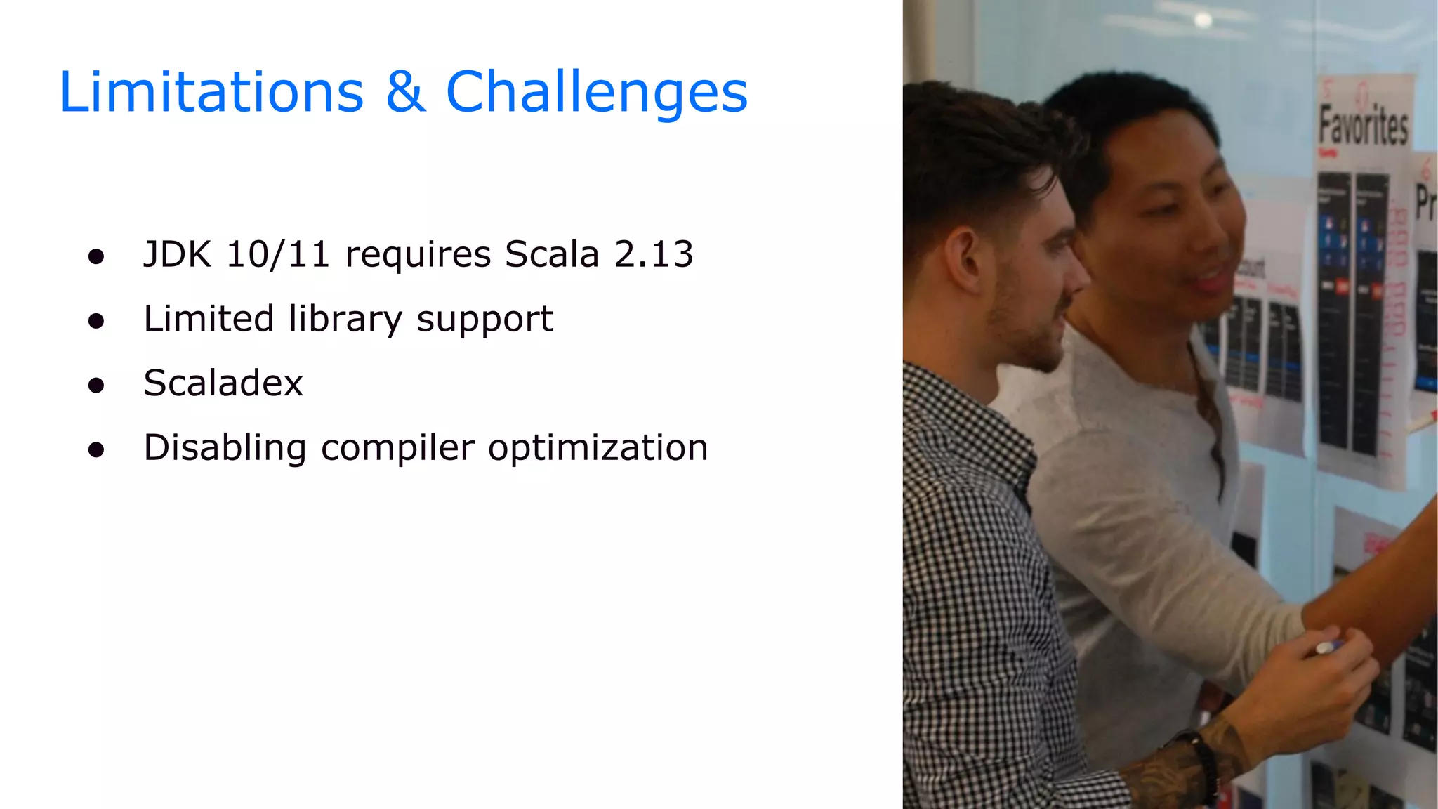 ● JDK 10/11 requires Scala 2.13
● Limited library support
● Scaladex
● Disabling compiler optimization
Limitations & Challenges
 