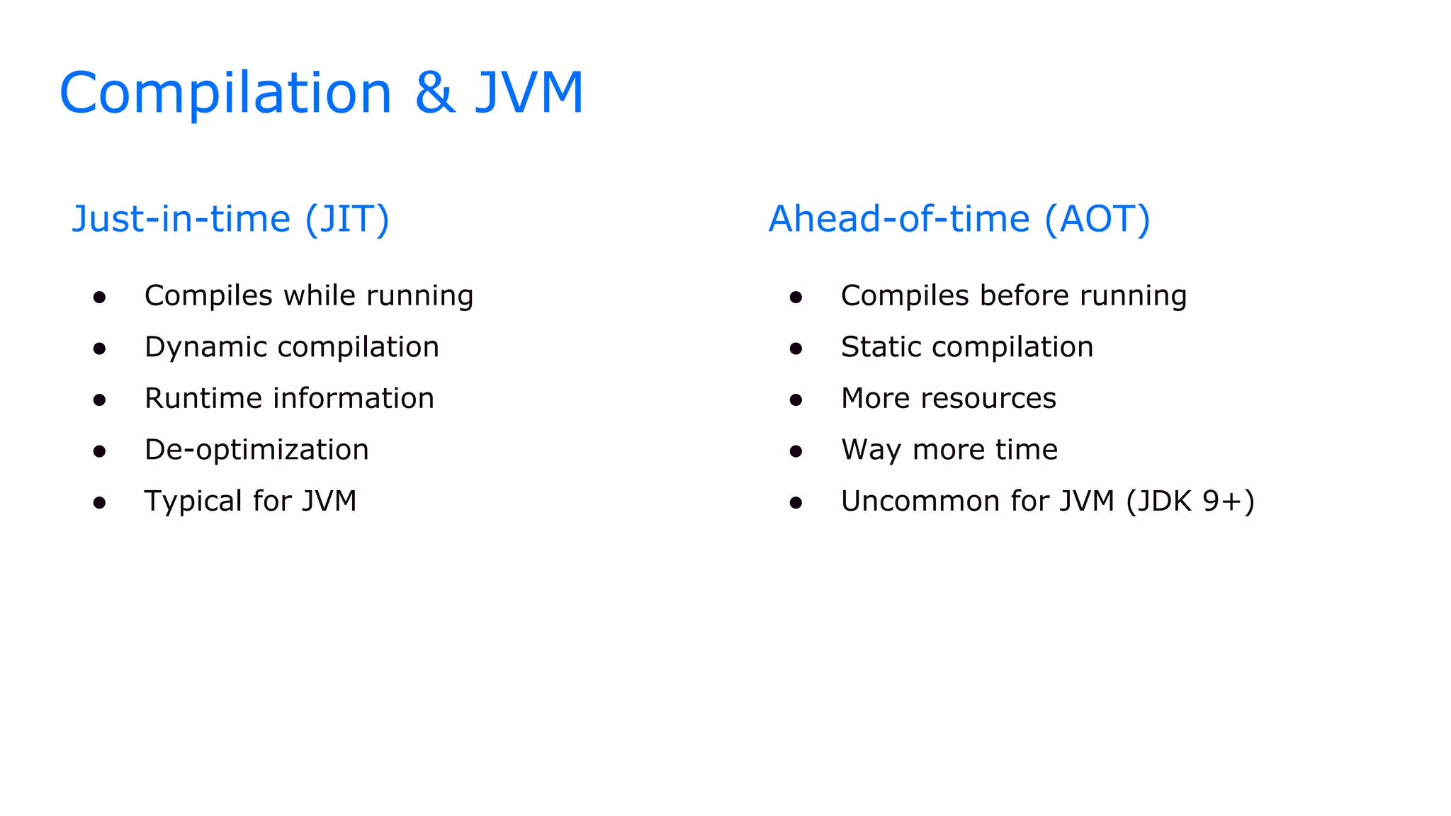 Compilation & JVM
Just-in-time (JIT)
● Compiles while running
● Dynamic compilation
● Runtime information
● De-optimization
● Typical for JVM
Ahead-of-time (AOT)
● Compiles before running
● Static compilation
● More resources
● Way more time
● Uncommon for JVM (JDK 9+)
 