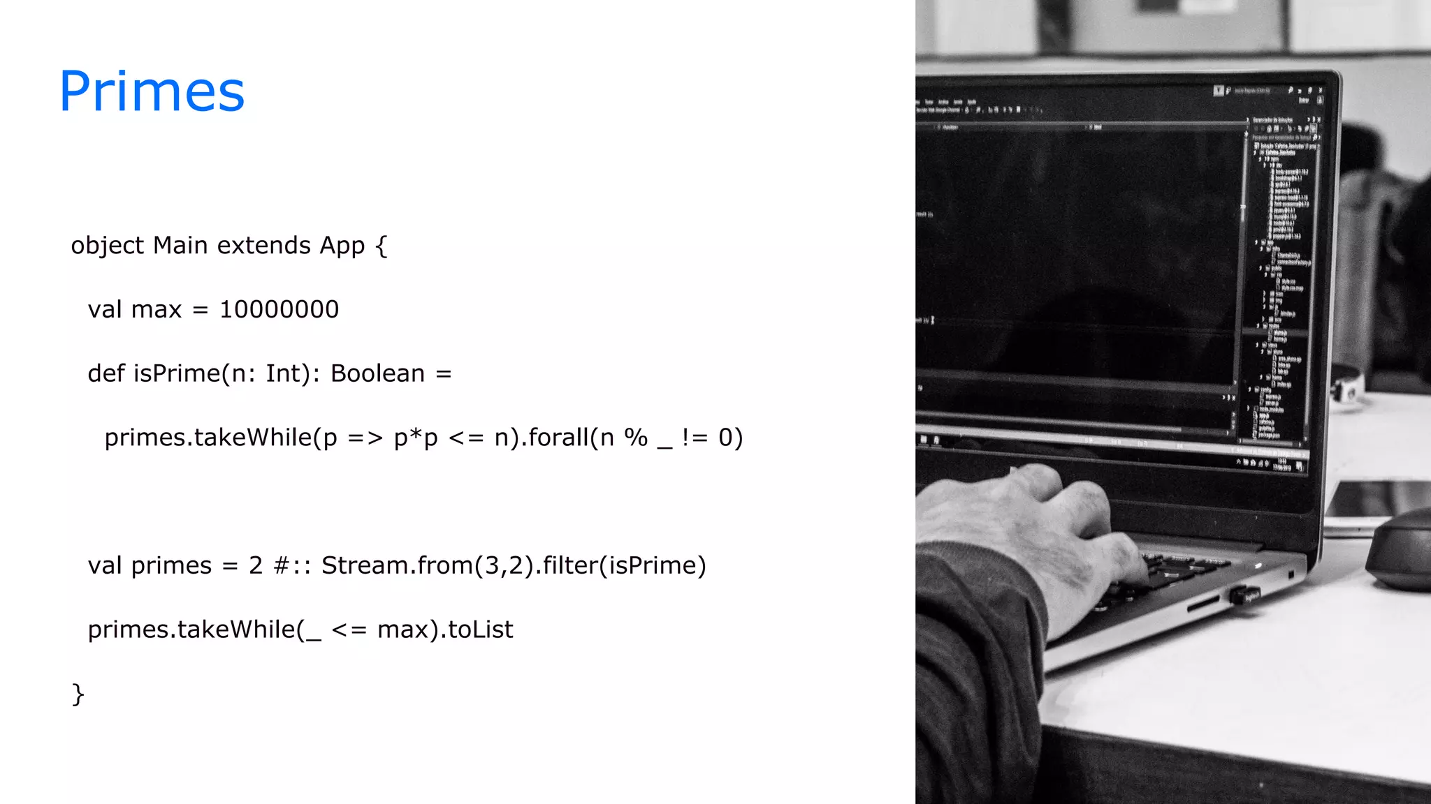 object Main extends App {
val max = 10000000
def isPrime(n: Int): Boolean =
primes.takeWhile(p => p*p <= n).forall(n % _ != 0)
val primes = 2 #:: Stream.from(3,2).filter(isPrime)
primes.takeWhile(_ <= max).toList
}
Primes
 
