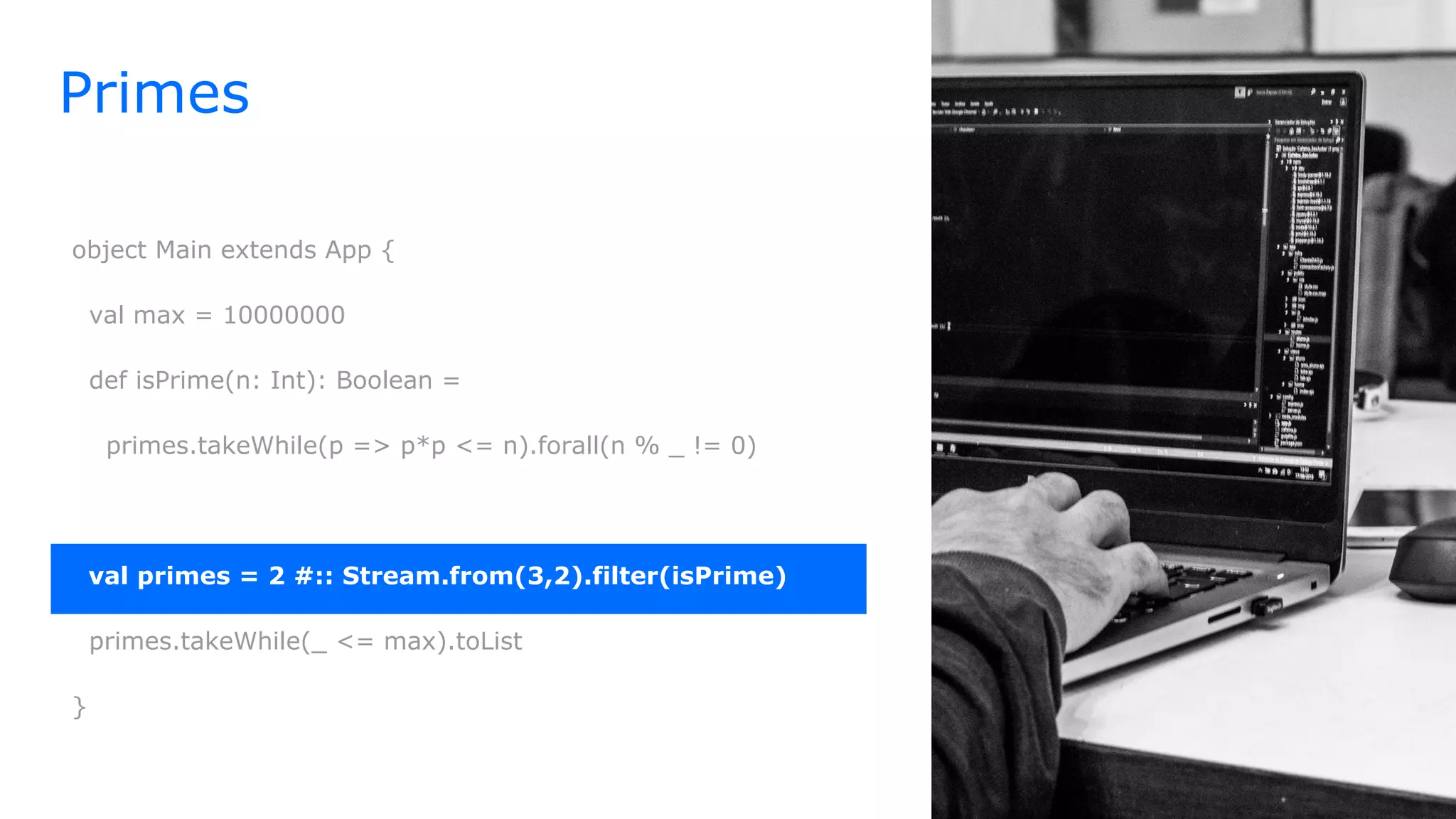 Primes
object Main extends App {
val max = 10000000
def isPrime(n: Int): Boolean =
primes.takeWhile(p => p*p <= n).forall(n % _ != 0)
val primes = 2 #:: Stream.from(3,2).filter(isPrime)
primes.takeWhile(_ <= max).toList
}
 