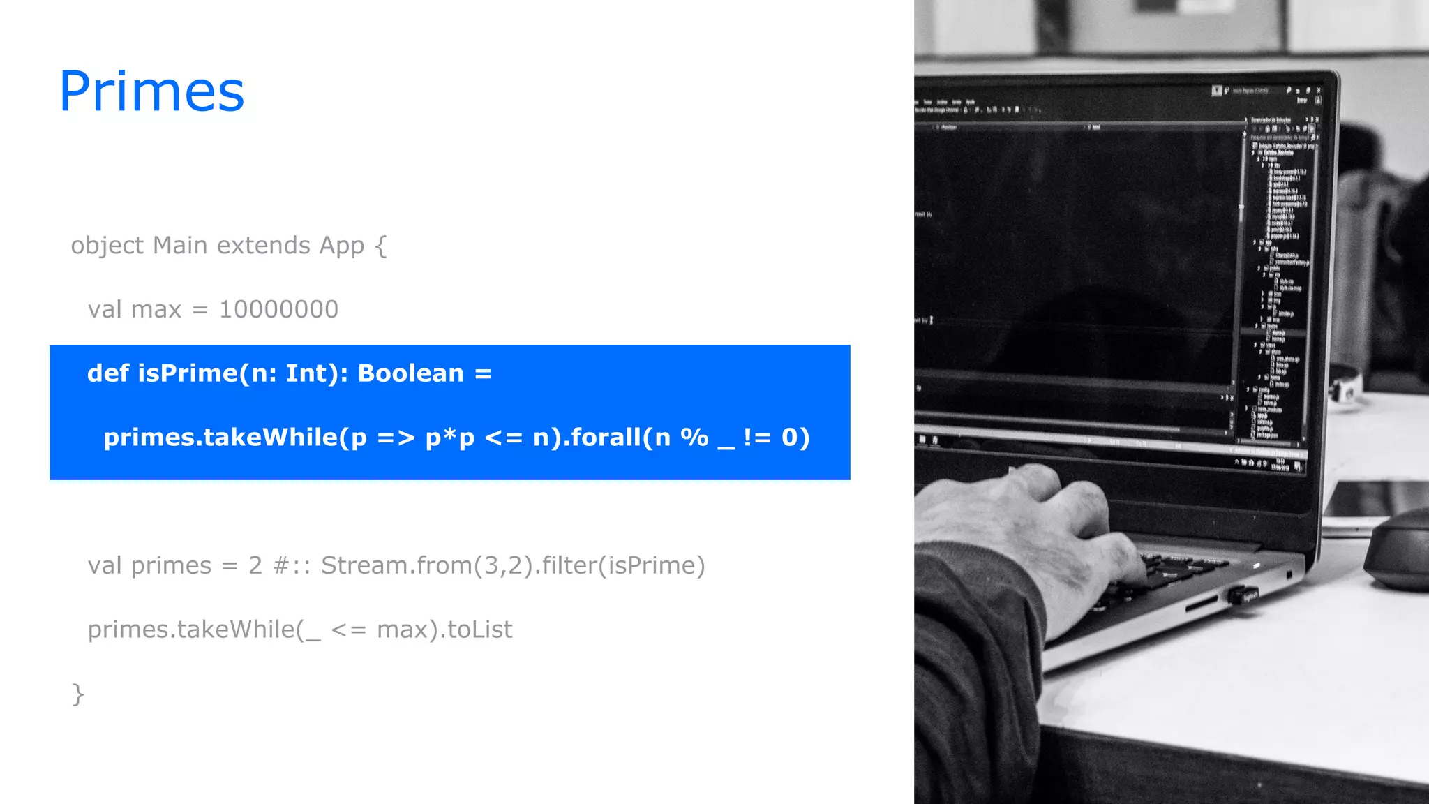 Primes
object Main extends App {
val max = 10000000
def isPrime(n: Int): Boolean =
primes.takeWhile(p => p*p <= n).forall(n % _ != 0)
val primes = 2 #:: Stream.from(3,2).filter(isPrime)
primes.takeWhile(_ <= max).toList
}
 