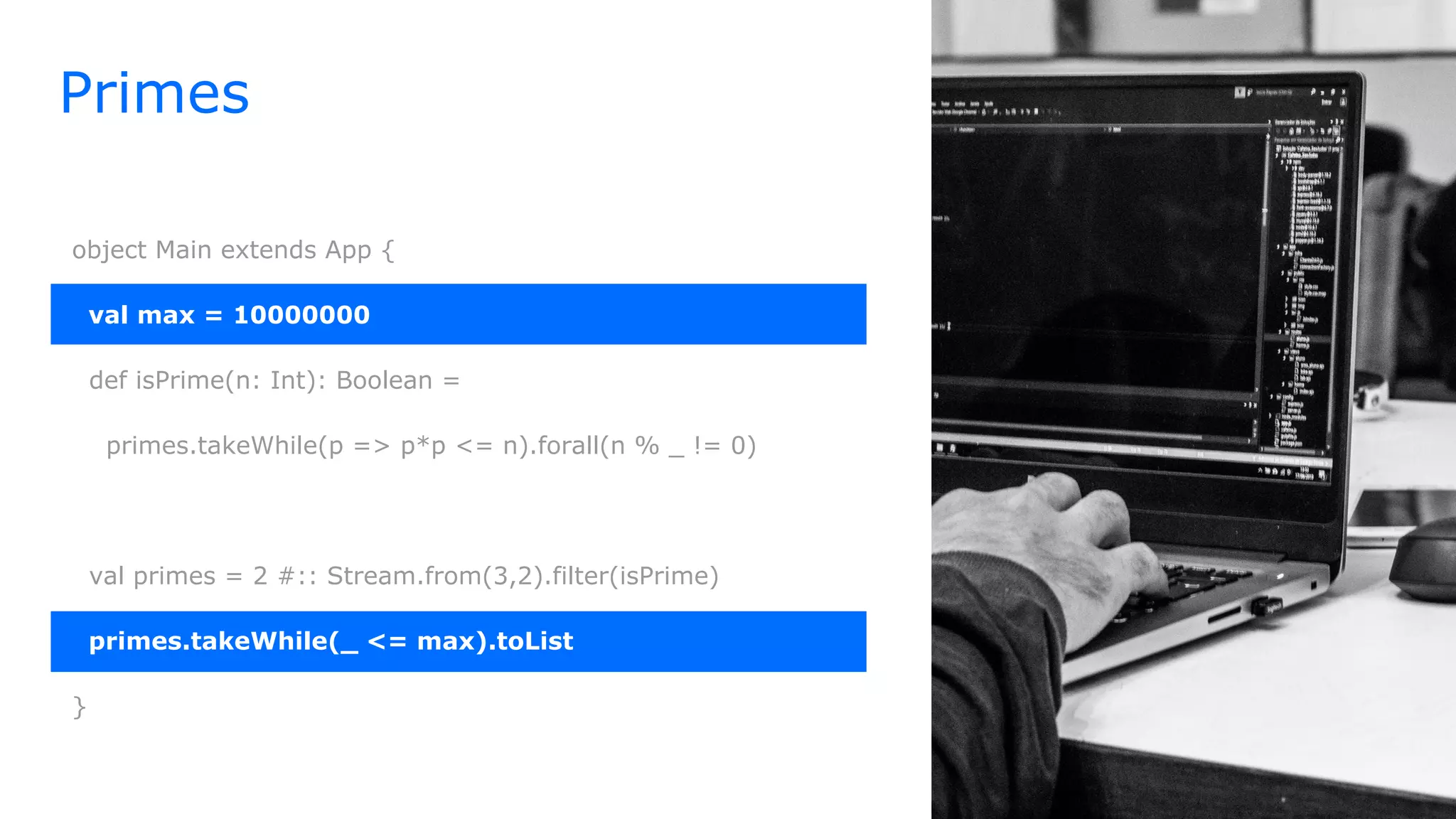 Primes
object Main extends App {
val max = 10000000
def isPrime(n: Int): Boolean =
primes.takeWhile(p => p*p <= n).forall(n % _ != 0)
val primes = 2 #:: Stream.from(3,2).filter(isPrime)
primes.takeWhile(_ <= max).toList
}
 